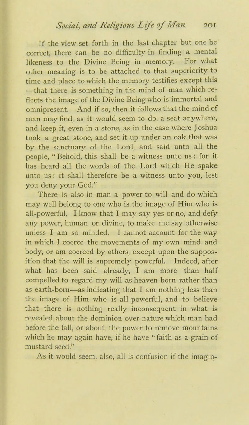 If the view set forth in the last chapter but one be correct, there can be no difficulty in finding a mental likeness to the Divine Being in memory. For what other meaning is to be attached to that superiority to time and place to which the memory testifies except this —that there is something in the mind of man which re- flects the image of the Divine Being who is immortal and omnipresent. And if so, then it follows that the mind of man may find, as it would seem to do, a seat anywhere, and keep it, even in a stone, as in the case where Joshua took a great stone, and set it up under an oak that was by the sanctuary of the Lord, and said unto all the people,  Behold, this shall be a witness unto us: for it has heard all the words of the Lord which He spake unto us: it shall therefore be a witness unto you, lest you deny your God. There is also in man a power to will and do which may well belong to one who is the image of Him who is all-powerful, I know that I may say yes or no, and defy any power, human or divine, to make me say otherwise unless I am so minded. I cannot account for the way in which I coerce the movements of my own mind and body, or am coerced by others, except upon the suppos- ition that the will is supremely powerful. Indeed, after what has been said already, I am more than half compelled to regard my will as heaven-born rather than as earth-born—as indicating that I am nothing less than the image of Him who is all-powerful, and to believe that there is nothing really inconsequent in what is revealed about the dominion over nature which man had before the fall, or about the power to remove mountains which he may again have, if he have  faith as a grain of mustard seed. As it would seem, also, all is confusion if the imagin-