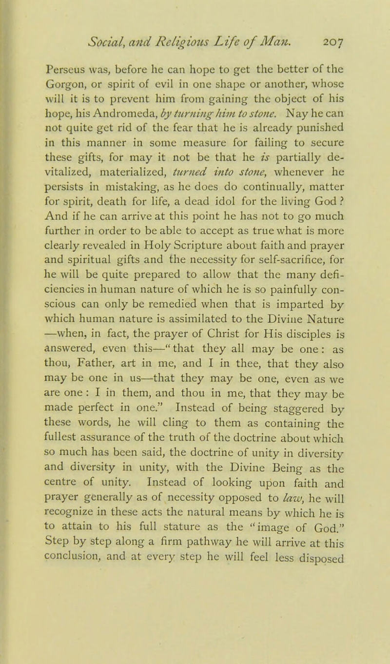 Perseus was, before he can hope to get the better of the Gorgon, or spirit of evil in one shape or another, whose will it is to prevent him from gaining the object of his hope, his Andromeda, by turning him to stone. Nay he can not quite get rid of the fear that he is already punished in this manner in some measure for failing to secure these gifts, for may it not be that he is partially de- vitalized, materialized, turned into stone, whenever he- persists in mistaking, as he does do continually, matter for spirit, death for life, a dead idol for the living God ? And if he can arrive at this point he has not to go much further in order to be able to accept as true what is more clearly revealed in Holy Scripture about faith and prayer and spiritual gifts and the necessity for self-sacrifice, for he will be quite prepared to allow that the many defi- ciencies in human nature of which he is so painfully con- scious can only be remedied when that is imparted by which human nature is assimilated to the Divine Nature —when, in fact, the prayer of Christ for His disciples is answered, even this— that they all may be one: as thou, Father, art in me, and I in thee, that they also may be one in us—that they may be one, even as we are one: I in them, and thou in me, that they may be made perfect in one. Instead of being staggered by these words, he will cling to them as containing the fullest assurance of the truth of the doctrine about which so much has been said, the doctrine of unity in diversity and diversity in unity, with the Divine Being as the centre of unity. Instead of looking upon faith and prayer generally as of necessity opposed to law, he will recognize in these acts the natural means by which he is to attain to his full stature as the image of God. Step by step along a firm pathway he will arrive at this conclusion, and at every step he will feel less disposed
