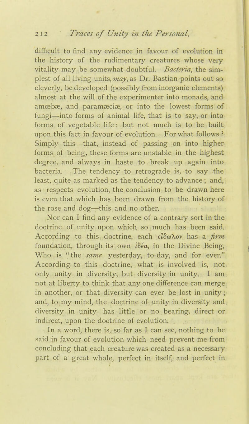 difficult to find any evidence in favour of evolution in the history of the rudimentary creatures whose very vitality may be somewhat doubtful. Bacteria, the sim- plest of all living units, may, as Dr. Bastian points out so cleverly, be developed (possibly from inorganic elements) almost at the will of the experimenter into monads, and amoebae, and paramaeciae, or into the lowest forms of fungi—into forms of animal life, that is to say, or into forms of vegetable life: but not much is to be built upon this fact in favour of evolution. For what follows ? Simply this—that, instead of passing on into higher forms of being, these forms are unstable in the highest degree, and always in haste to break up again into bacteria. The tendency to retrograde is, to say the least, quite as marked as the tendency to advance; and, as respects evolution, the conclusion to be drawn here is even that which has been drawn from the history of the rose and dog—this and no other. Nor can I find any evidence of a contrary sort in the doctrine of unity upon which so much has been said. According to this doctrine, each etBcoXov has a firm foundation, through its own i'Se'o, in the Divine Being, Who is the same yesterday, to-day, and for ever. According to this doctrine, what is involved is, not only unity in diversity, but diversity in unity. I am not at liberty to think that any one difference can merge in another, or that diversity can ever be lost in unity; and, to my mind, the doctrine of unity in diversity and diversity in unity has little or no bearing, direct or indirect, upon the doctrine of evolution. In a word, there is, so far as I can see, nothing to be said in favour of evolution which need prevent me from concluding that each creature was created as a necessary part of a great whole, perfect in itself, and perfect in