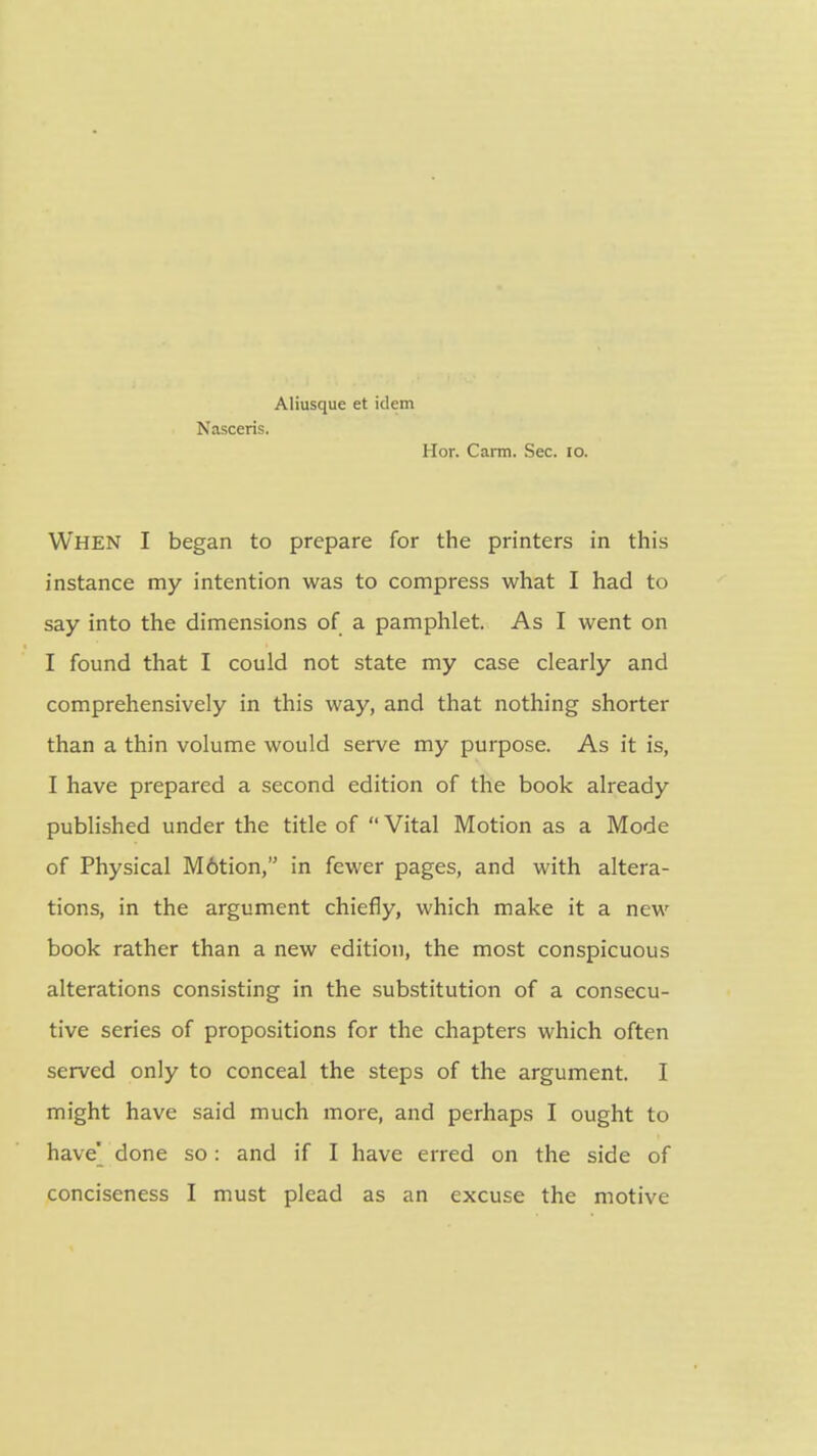 Aliusque et idem Nasceris. Hon Carm. Sec. lo. When I began to prepare for the printers in this instance my intention was to compress what I had to say into the dimensions of a pamphlet. As I went on I found that I could not state my case clearly and comprehensively in this way, and that nothing shorter than a thin volume would serve my purpose. As it is, I have prepared a second edition of the book already published under the title of  Vital Motion as a Mode of Physical M6tion, in fewer pages, and with altera- tions, in the argument chiefly, which make it a new book rather than a new edition, the most conspicuous alterations consisting in the substitution of a consecu- tive series of propositions for the chapters which often served only to conceal the steps of the argument. I might have said much more, and perhaps I ought to have' done so: and if I have erred on the side of conciseness I must plead as an excuse the motive