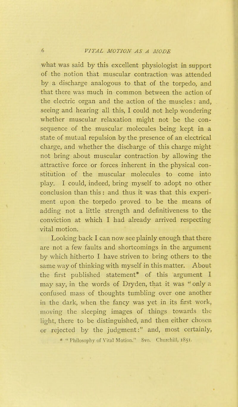 what was said by this excellent physiologist in support of the notion that muscular contraction was attended by a discharge analogous to that of the torpedo, and that there was much in common between the action of the electric organ and the action of the muscles: and, seeing and hearing all this, I could not help wondering whether muscular relaxation might not be the con- sequence of the muscular molecules being kept in a state of mutual repulsion by the presence of an electrical charge, and whether the discharge of this charge might not bring about muscular contraction by allowing the attractive force or forces inherent in the physical con- stitution of the muscular molecules to come into play. I could, indeed, bring myself to adopt no other conclusion than this: and thus it was that this experi- ment upon the torpedo proved to be the means of adding not a little strength and definitiveness to the conviction at which I had already arrived respecting vital motion. Looking back I can now see plainly enough that there are not a few faults and shortcomings in the argument by which hitherto I have striven to bring others to the same way of thinking with myself in this matter. About the first published statement* of this argument I may say, in the words of Dryden, that it was  only a confused mass of thoughts tumbling over one another in the dark, when the fancy was yet in its first work, moving the sleeping images of things towards the light, there to be distinguished, and then either chosen or rejected by the judgment: and, most certainly, * Philosophy of Vital Motion. Svo. Churchill, 1S51.