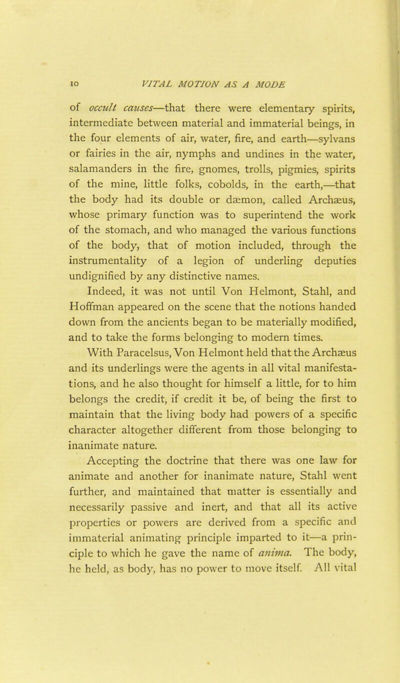 of occult causes—that there were elementary spirits, intermediate between material and immaterial beings, in the four elements of air, water, fire, and earth—sylvans or fairies in the air, nymphs and undines in the water, salamanders in the fire, gnomes, trolls, pigmies, spirits of the mine, little folks, cobolds, in the earth,—that the body had its double or daemon, called Archaeus, whose primary function was to superintend the work of the stomach, and who managed the various functions of the body, that of motion included, through the instrumentality of a legion of underling deputies undignified by any distinctive names. Indeed, it was not until Von Helmont, Stahl, and Hoffman appeared on the scene that the notions handed down from the ancients began to be materially modified, and to take the forms belonging to modern times. With Paracelsus, Von Helmont held that the Archaeus and its underlings were the agents in all vital manifesta- tions, and he also thought for himself a little, for to him belongs the credit, if credit it be, of being the first to maintain that the living body had powers of a specific character altogether different from those belonging to inanimate nature. Accepting the doctrine that there was one law for animate and another for inanimate nature, Stahl went further, and maintained that matter is essentially and necessarily passive and inert, and that all its active properties or powers are derived from a specific and immaterial animating principle imparted to it—a prin- ciple to which he gave the name of anima. The body, he held, as body, has no power to move itself All vital