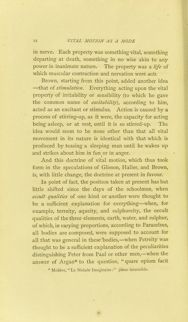 in nerve. Each property was something vital, something departing at death, something in no wise akin to any power in inanimate nature. The property was a life of which muscular contraction and nervation were acts. Brown, starting from this point, added another idea —that of stimulation. Everything acting upon the vital property of irritability or sensibility (to which he gave the common name of excitability), according to him, acted as an excitant or stimulus. Action is caused by a process of stirring-up, as it were, the capacity for acting being asleep, or at rest, until it is so stirred-up. The idea would seem to be none other than that all vital movement in its nature is identical with that which is produced by teasing a sleeping man until he wakes up and strikes about him in fun or in anger. And this doctrine of vital motion, which thus took form in the speculations of Glisson, Haller, and Brown, is, with little change, the doctrine at present in favour. In point of fact, the position taken at present has but little shifted since the days of the schoolmen, when occult qualities of one kind or another were thought to be a sufficient explanation for everything—^when, for example, terreity, aqueity, and sulphureity, the occult qualities of the three elements, earth, water, and sulphur, of which, in varying proportions, according to Paracelsus, all bodies are composed, were supposed to account for all that was general in these bodies,—when Petreity was thought to be a sufficient explanation of the peculiarities distinguishing Peter from Paul or other men,—when the answer of Argan* to the question, quare opium facit * Molifere, La Malade Imaginaire : 3idme inlermfede.
