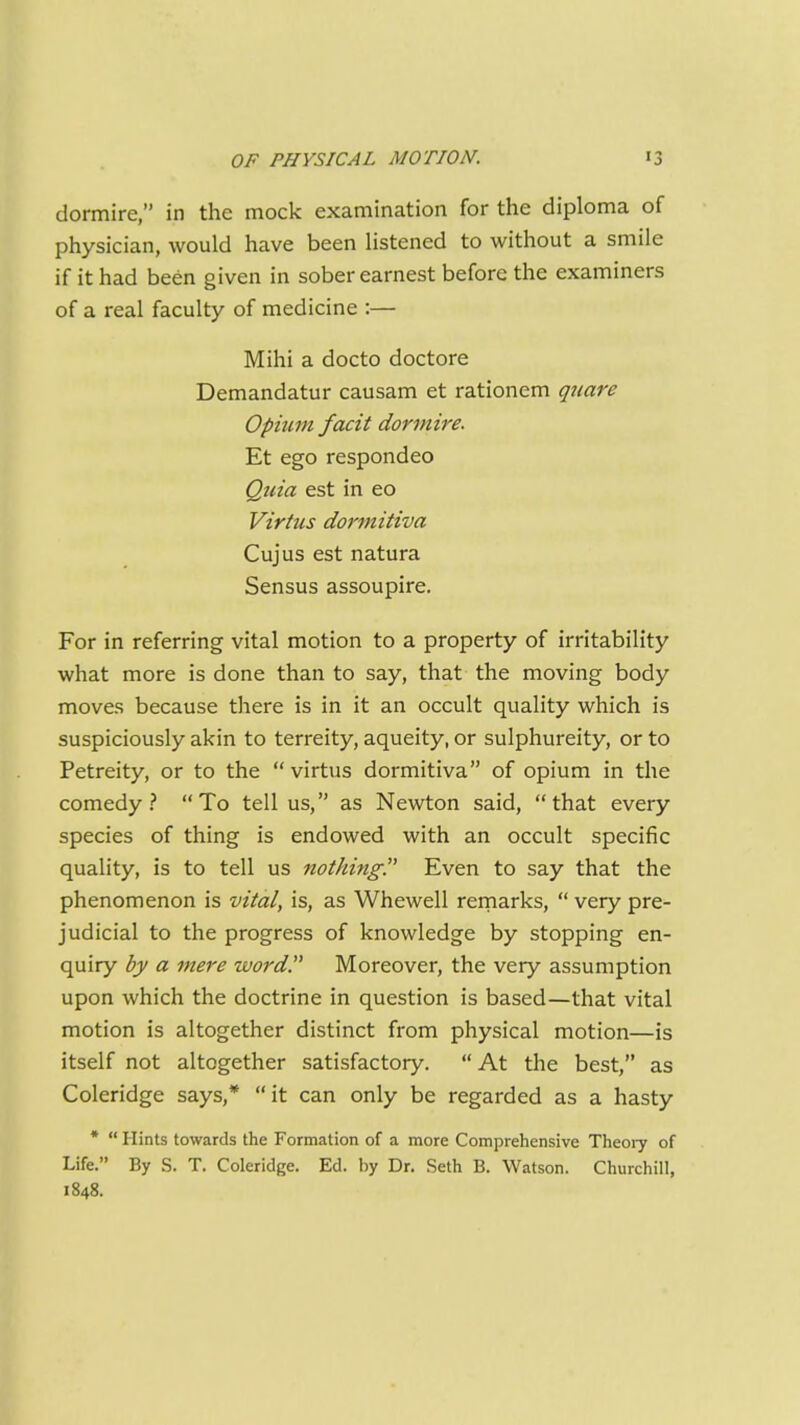 dormire, in the mock examination for the diploma of physician, would have been listened to without a smile if it had been given in sober earnest before the examiners of a real faculty of medicine :— Mihi a docto doctore Demandatur causam et rationem qtiare Opium facit dormire. Et ego respondeo Qtiia est in eo Virtus dormitiva Cujus est natura Sensus assoupire. For in referring vital motion to a property of irritability what more is done than to say, that the moving body moves because there is in it an occult quality which is suspiciously akin to terreity, aqueity, or sulphureity, or to Petreity, or to the  virtus dormitiva of opium in the comedy? To tell us, as Newton said, that every species of thing is endowed with an occult specific quality, is to tell us nothing. Even to say that the phenomenon is vital, is, as Whewell remarks,  very pre- judicial to the progress of knowledge by stopping en- quiry by a mere word. Moreover, the very assumption upon which the doctrine in question is based—that vital motion is altogether distinct from physical motion—is itself not altogether satisfactory.  At the best, as Coleridge says,* it can only be regarded as a hasty *  Hints towards the Formation of a more Comprehensive Theory of Life. By S. T. Coleridge. Ed. by Dr. Seth B. Watson. Churchill, 1848.