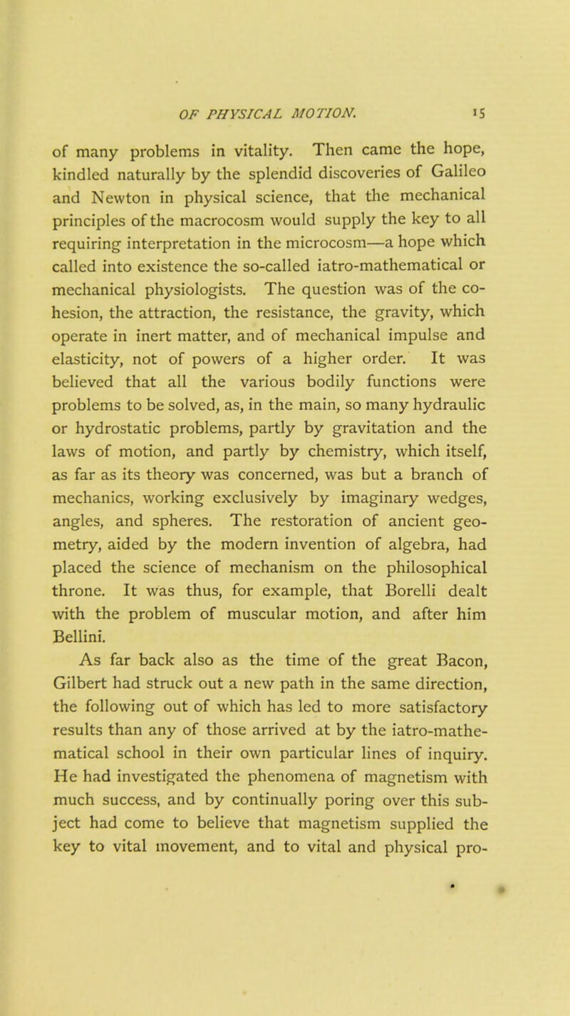 of many problems in vitality. Then came the hope, kindled naturally by the splendid discoveries of Galileo and Newton in physical science, that the mechanical principles of the macrocosm would supply the key to all requiring interpretation in the microcosm—a hope which called into existence the so-called iatro-mathematical or mechanical physiologists. The question was of the co- hesion, the attraction, the resistance, the gravity, which operate in inert matter, and of mechanical impulse and elasticity, not of powers of a higher order. It was believed that all the various bodily functions were problems to be solved, as, in the main, so many hydraulic or hydrostatic problems, partly by gravitation and the laws of motion, and partly by chemistry, which itself, as far as its theory was concerned, was but a branch of mechanics, working exclusively by imaginary wedges, angles, and spheres. The restoration of ancient geo- metry, aided by the modern invention of algebra, had placed the science of mechanism on the philosophical throne. It was thus, for example, that Borelli dealt with the problem of muscular motion, and after him Bellini. As far back also as the time of the great Bacon, Gilbert had struck out a new path in the same direction, the following out of which has led to more satisfactory results than any of those arrived at by the iatro-mathe- matical school in their own particular lines of inquiry. He had investigated the phenomena of magnetism with much success, and by continually poring over this sub- ject had come to believe that magnetism supplied the key to vital movement, and to vital and physical pro-