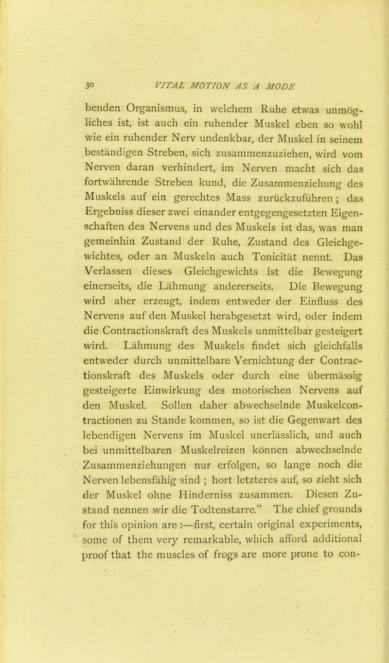 benden Organismus, in welchem Ruhe etwas unmog- liches ist, ist auch ein ruhender Muskel eben so wohl wie ein ruhender Nerv undenkbar, der Muskel in seinem bestandigen Streben, sich zusammenzuziehen, wird vom Nerven daran verhindert, im Nerven macht sich das fortwahrende Streben kund, die Zusammenziehung des Muskels auf ein gerechtes Mass zuriickzufiihren ; das Ergebniss dieser zwei einander entgegengesetzten Eigen- schaften des Nervens und des Muskels ist das, was man gemeinhin Zustand der Ruhe, Zustand des Gleichge- wichtes, oder an Muskeln auch Tonicitat nennt. Das Verlassen dieses Gleichgewichts ist die Bewegung einerseits, die Lahmung andererseits. Die Bewegung wird aber erzeugt, indem entweder der Einfluss des Nervens auf den Muskel herabgesetzt wird, oder indem die Contractionskraft des Muskels unmittelbar gesteigert wird. Lahmung des Muskels findet sich gleichfalls entweder durch unmittelbare Vernichtung der Contrac- tionskraft des Muskels oder durch eine iibermassig gesteigerte Einwirkung des motorischen Nervens auf den Muskel. Sollen daher abwechselnde Muskelcon- tractionen zu Stande kommen, so ist die Gegenwart des lebendigen Nervens im Muskel unerlasslich, und auch bei unmittelbaren Muskelreizen konnen abwechselnde Zusammenziehungen nur erfolgen, so lange noch die Nerven lebensfahig sind ; hort letzteres auf, so zieht sich der Muskel ohne Hinderniss zusammen. Diesen Zu- stand nennen wir die Todtenstarre. The chief grounds for this opinion are :—first, certain original experiments, some of them very remarkable, which afford additional proof that the muscles of frogs are more prone to con-