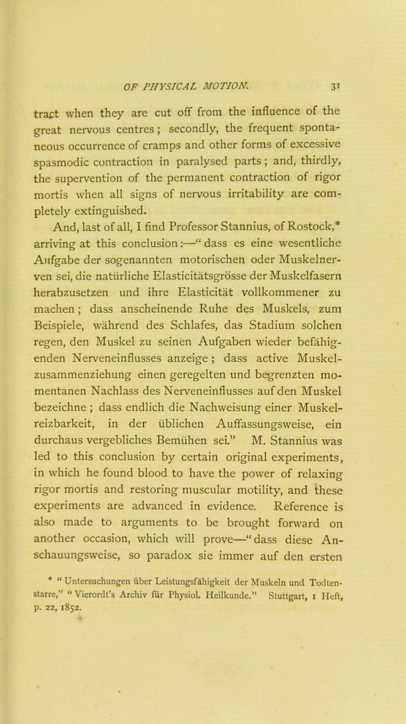 tract when they are cut off from the influence of the great nervous centres; secondly, the frequent sponta- neous occurrence of cramps and other forms of excessive spasmodic contraction in paralysed parts; and, thirdly, the supervention of the permanent contraction of rigor mortis when all signs of nervous irritability are com- pletely extinguished. And, last of all, I find Professor Stannius, of Rostock,* arriving at this conclusion:—■ dass es eine wesentliche Aufgabe der sogenannten motorischen oder Muskelner- ven sei, die natiirliche Elasticitatsgrosse der Muskelfasern herabzusetzen und ihre Elasticitat voUkommener zu machen; dass anscheinende Ruhe des Muskels, zum Beispiele, wahrend des Schlafes, das Stadium solchen regen, den Muskel zu seinen Aufgaben wieder befahig- enden Nerveneinflusses anzeige; dass active Muskel- zusammenziehung einen geregelten und begrenzten mo- mentanen Nachlass des Nerveneinflusses aufden Muskel bezeichne ; dass endlich die Nachweisung einer Muskel- reizbarkeit, in der iiblichen Auffassungsweise, ein durchaus vergebliches Bemiihen sei. M. Stannius was led to this conclusion by certain original experiments, in which he found blood to have the power of relaxing rigor mortis and restoring muscular motility, and these experiments are advanced in evidence. Reference is also made to arguments to be brought forward on another occasion, which will prove—dass diese An- schauungsweise, so paradox sic immer auf den ersten *  Untcrsuchungen iiber Leistungsfahigkeit der Muskeln und Todten- starre,  Vierordt's Archiv fur Physiol. Heilkunde. .Stuttgart, I Heft, p. 22, 1852.