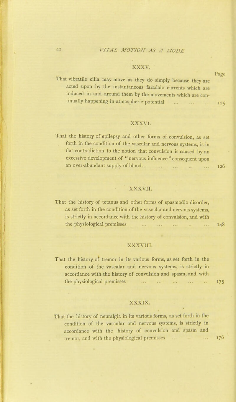 XXXV. That vibratile cilia may move as they do simply because they are acted upon by the instantaneous faradaic currents which are induced in and around them by the movements which are con- tinually happening in atmospheric potential 125 xxxvr. That the history of epilepsy and other forms of convulsion, as set forth in the condition of the vascular and nervous systems, is in flat contradiction to the notion that convulsion is caused by an excessive development of  nervous influence  consequent upon an over-abundant supply of blood... ... ... 126 XXXVII. That the history of tetanus and other forms of spasmodic disorder, as set forth in the condition of the vascular and nervous systems, is strictly in accordance with the history of convulsion, and wdth the physiological premisses ... ... ... .. ... 148 XXXVIII. That the history of tremor in its various forms, as set forth in the condition of the vascular and nervous systems, is strictly in accordance with the history of convulsion and spasm, and with the physiological premisses ... ... .. 175 XXXIX. That the history of neuralgia in its various forms, as set forth in the condition of the vascular and nervous systems, is strictly in accordance with the history of convulsion and spasm and tremor, and with the physiological premisses ... 176