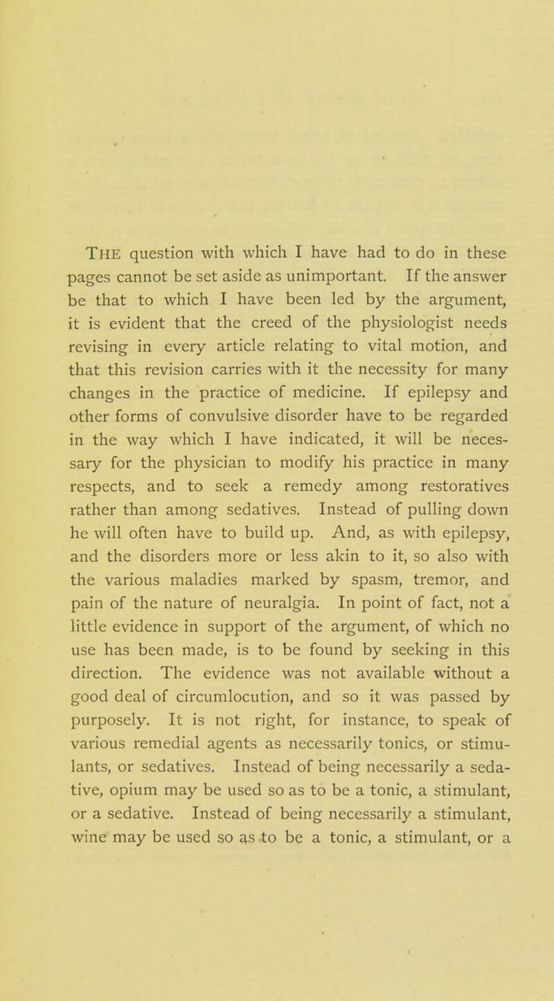 The question with which I have had to do in these pages cannot be set aside as unimportant. If the answer be that to which I have been led by the argument, it is evident that the creed of the physiologist needs revising in eveiy article relating to vital motion, and that this revision carries with it the necessity for many changes in the practice of medicine. If epilepsy and other forms of convulsive disorder have to be regarded in the way which I have indicated, it will be neces- sary for the physician to modify his practice in many respects, and to seek a remedy among restoratives rather than among sedatives. Instead of pulling down he will often have to build up. And, as with epilepsy, and the disorders more or less akin to it, so also with the various maladies marked by spasm, tremor, and pain of the nature of neuralgia. In point of fact, not a little evidence in support of the argument, of which no use has been made, is to be found by seeking in this direction. The evidence was not available without a good deal of circumlocution, and so it was passed by purposely. It is not right, for instance, to speak of various remedial agents as necessarily tonics, or stimu- lants, or sedatives. Instead of being necessarily a seda- tive, opium may be used so as to be a tonic, a stimulant, or a sedative. Instead of being necessarily a stimulant, wine may be used so as -to be a tonic, a stimulant, or a