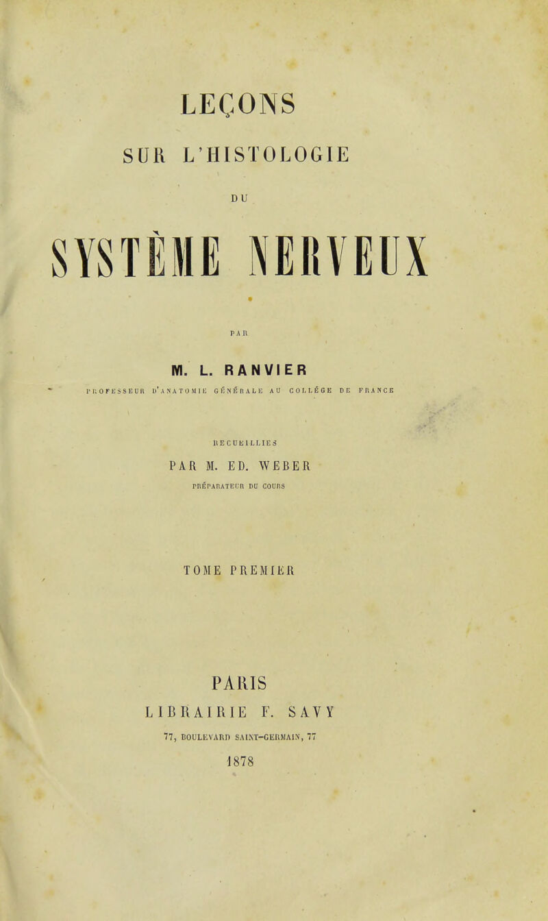 SUH L'HISTOLOGIE DU SYSTEME nerveux M. L. RANVIER rr.ofesseub u'anatomie senerale A U COLLEGE DE FRANCE UECUMLLIElj PAR M. ED. WEBER rREPAIUTEL'tl DU COUnS TOME PREMIER PARIS L IB RAIRIE F. SAVY 77, BOULEVARD SAINT—GKKMAIN, 77 1878