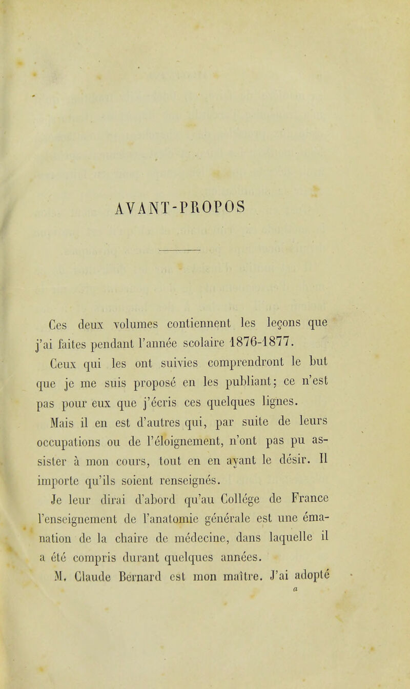 AVANT-PROPOS Ces deux volumes contiennent les lecons que j'ai faites pendant l'annee scolaire 1876-1877. Ceux qui les ont suivies comprendront le but que je me suis propose en les publiant: ce n'est pas pour eux que j'ecris ces quelques lignes. Mais il en est d'autres qui, par suite de leurs occupations ou de l'eloignement, n'ont pas pu as- sister a mon eours, tout en en ayant le desir. II importe qu'ils soient renseignes. Je leur dirai d'abord qu'au College de France 1'enseignement de l'anatomie generale est une ema- nation de la chaire de medecine, dans laquelle il a ute compris durant quelques annees. Mi Claude Bernard est mon maitre. J'ai adople