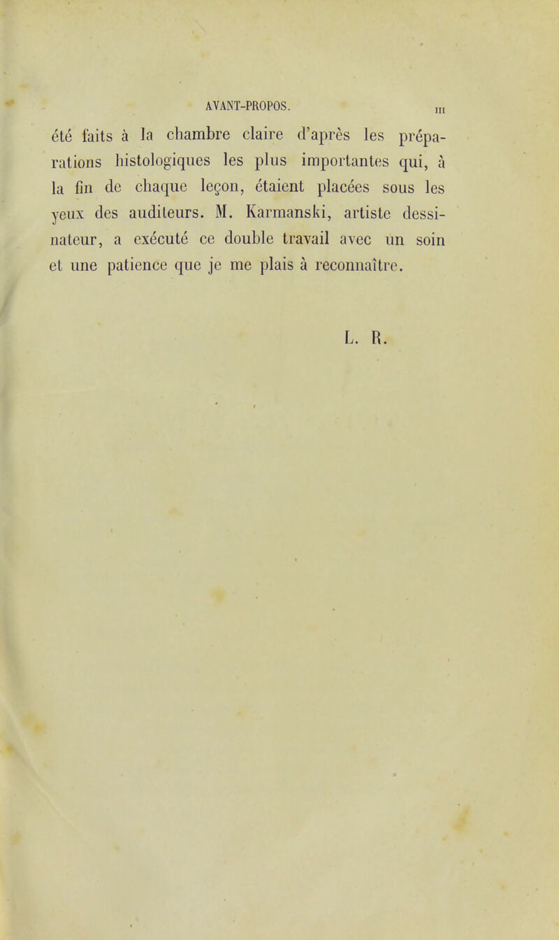 ete faits a la chambre claire d'apres les prepa- rations histologiques les plus importantes qui, a la fin de chaque lecon, etaient placees sous les yeux des audileurs. M. Karmanski, artiste dessi- nateur, a execute ce double travail avec un soin et une patience que je me plais a reconnaitre. L. R.