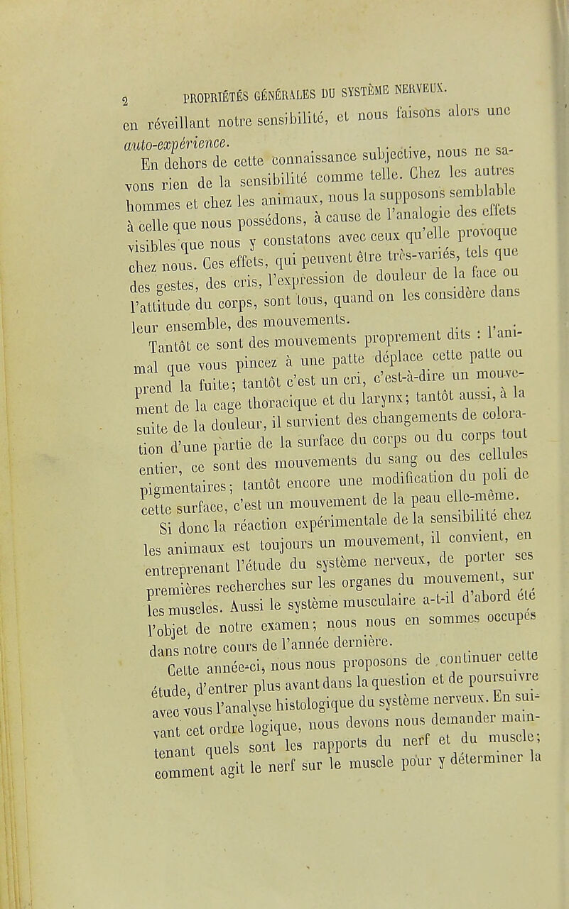 en reveillant noire sensibility el nous faisons alors une auto-experience. ,••,-,„ '„,„ „» En dehors de eette connaissance subjective, nous ne sa vons rien de la sensibilite eomme telle. Chez les autres hommset che. les aniVaux, nous la supposons semblab e liommes ci des crlels a celle que nous possedons, a cause oc g -nmle visibles quc nous y conslatons avec ceux. qu el e provoque Si Ces effets, qui peovenl etre tres-vanes tels que deslestes, des cris, l'expression de douleur de la face on PaXde du corps, sent tons, quand on les consnierc dans leur ensemble, des mouvements. Tantdt ce sont des mouvements proprement dits . Jl q u e ™us pincez a une patte deplace cette palle on id'Ta fuite; tantat cest un cri, e'est-a-dire un mouve- ment de la cage thoracique et du larynx; tantot aussi, a la He de douleur, il servient des changements de colora- tion d'une partie de la surface du corps en da corps ton entier ce sont des mouvements du sang ou des eel ul s pigmentaires; tantot encore une modification du pah de C tie surface, Cest un mouvement de la peau ellc-mem . S done la reaction experimentale de la sensibihte chez ks animaux est toujour* un mouvement, il convaen , en entrepvenant 1'etude du systeme nerveux, de po er so premieres recherche, sur les organes dn ™u— ^ es muscles. Aussi le systeme musculaire a-t-il d abord e e ToZ de notre examen; nous nous en sommes occupes dans notre corn's de l'annee dernmre. Ceue annee-ci, nous nous proposons de .contmuer ceUe etude d'entrer plus avantdans la question et de poursu.vre a ec vons l'anal se histologique du systeme nerveux. En su - an cet ordre logique, nous devons nous dander mam- enant quels sont les rapport, du ncrf et du muscle Tmment agit le nerf sur le muscle pour y determiner la