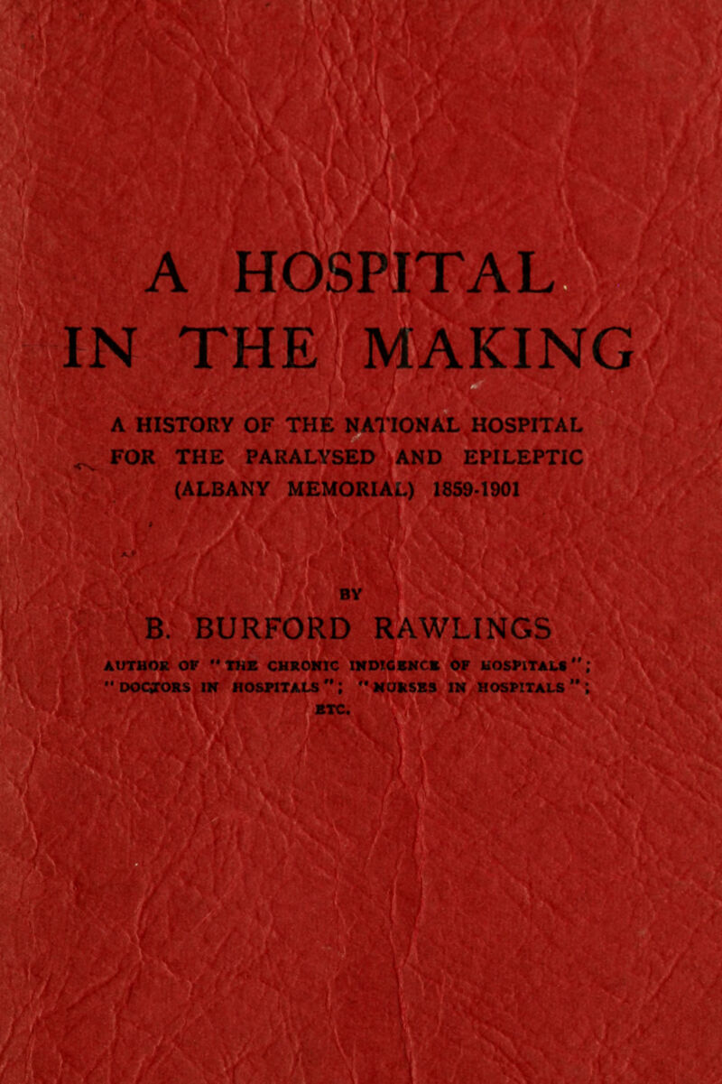 IN THE MAKING A HISTORY OF THE NATIONAL HOSPITAL FOR THE PARALYSED AND EPILEPTIC (ALBANY MEMORIAL) 1859-1901 \B. BURFORD RAWLINGS AUTHOR OF THE CHRONIC INDIGENCE OF HOSPITALS  DOCTORS IN HOSPITALS 't  NURSES IN HOSPITALS  ; ^■^//'MiVv^l* etc. ' WviJSs^S^