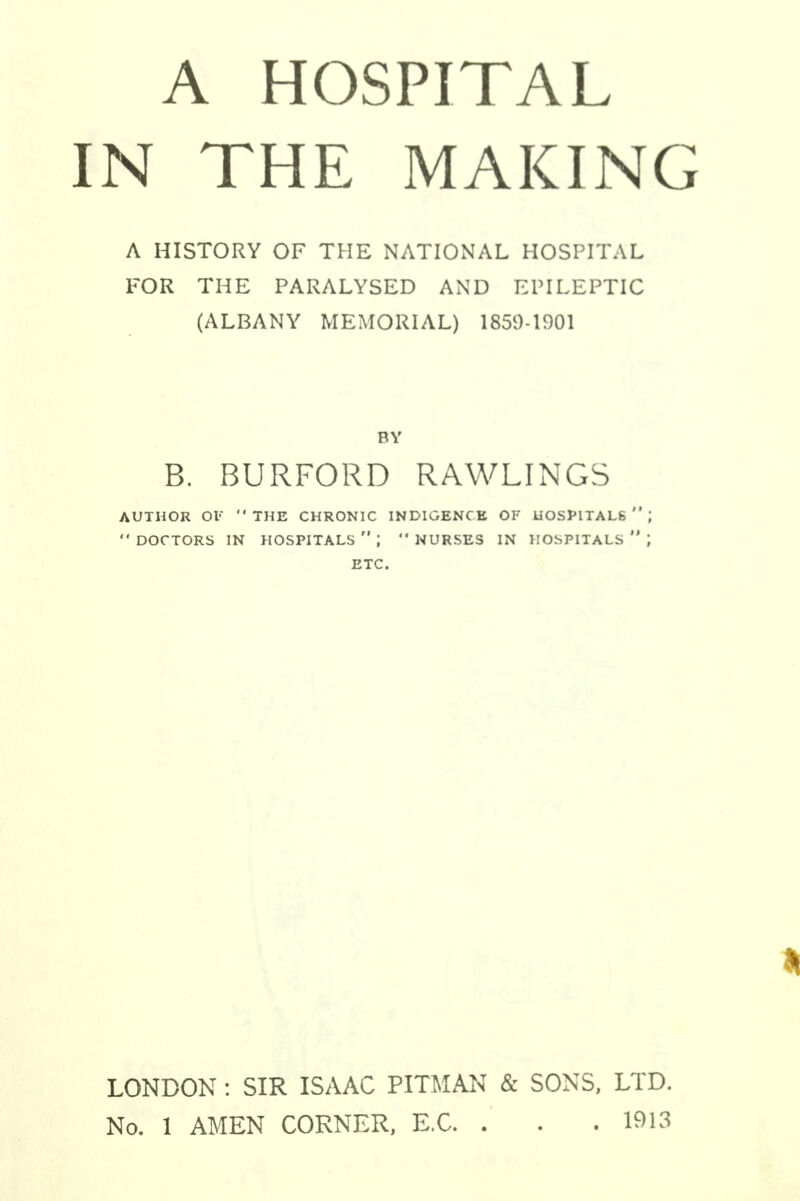 IN THE MAKING A HISTORY OF THE NATIONAL HOSPITAL FOR THE PARALYSED AND EPILEPTIC (ALBANY MEMORIAL) 1859-1901 BY B. BURFORD RAWLINGS AUTHOR OF THE CHRONIC INDIGENCE OF HOSPITALS  ',  DOCTORS IN HOSPITALS;  NURSES IN HOSPITALS  ; ETC. LONDON : SIR ISAAC PITMAN & SONS, LTD. No. 1 AMEN CORNER, E.C. . . .1913