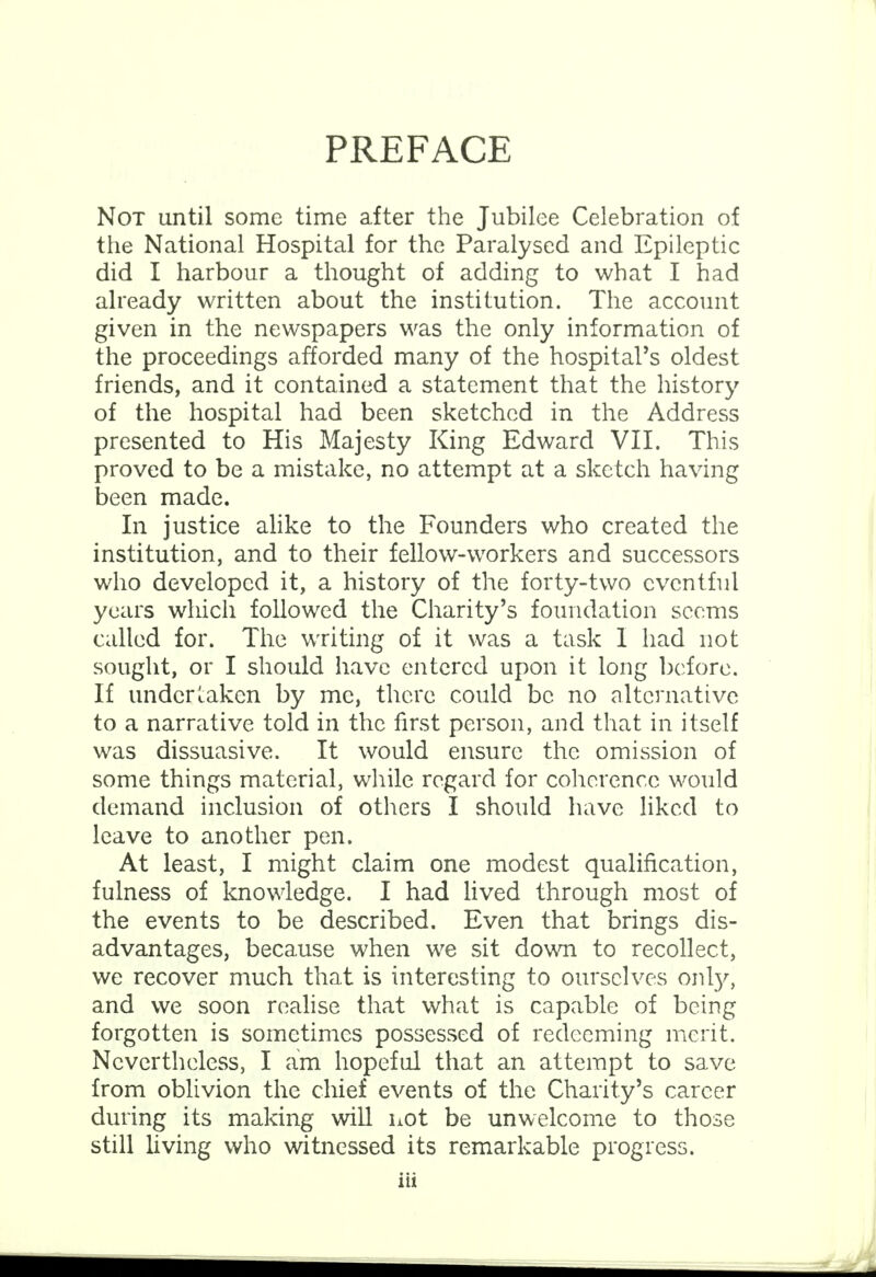 PREFACE Not until some time after the Jubilee Celebration of the National Hospital for the Paralysed and Epileptic did I harbour a thought of adding to what I had already written about the institution. The account given in the newspapers was the only information of the proceedings afforded many of the hospital's oldest friends, and it contained a statement that the history of the hospital had been sketched in the Address presented to His Majesty King Edward VII. This proved to be a mistake, no attempt at a sketch having been made. In justice alike to the Founders who created the institution, and to their fellow-workers and successors who developed it, a history of the forty-two eventful years which followed the Charity's foundation seems called for. The writing of it was a task 1 had not sought, or I should have entered upon it long before. If undertaken by me, there could be no alternative to a narrative told in the first person, and that in itself was dissuasive. It would ensure the omission of some things material, while regard for coherence would demand inclusion of others I should have liked to leave to another pen. At least, I might claim one modest qualification, fulness of knowledge. I had lived through most of the events to be described. Even that brings dis- advantages, because when we sit down to recollect, we recover much that is interesting to ourselves only, and we soon realise that what is capable of being forgotten is sometimes possessed of redeeming merit. Nevertheless, I am hopeful that an attempt to save from oblivion the chief events of the Charity's career during its making will not be unwelcome to those still living who witnessed its remarkable progress.