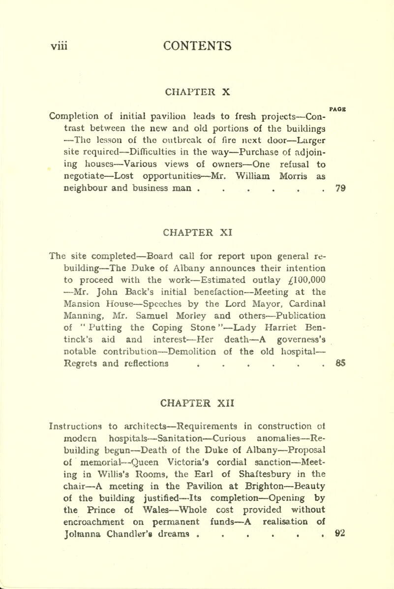 CHAPTER X PAOB Completion of initial pavilion leads to fresh projects—Con- trast between the new and old portions of the buildings —The lesson of the outbreak of fire next door—Larger site required—Difficulties in the way—Purchase of adjoin- ing houses—Various views of owners—One refusal to negotiate—Lost opportunities—Mr. William Morris as neighbour and business man ...... 79 CHAPTER XI The site completed-—Board call for report upon general re- building—The Duke of Albany announces their intention to proceed with the work—Estimated outlay ^100,000 —Mr. John Back's initial benefaction—Meeting at the Mansion House—Speeches by the Lord Mayor, Cardinal Manning, Mr. Samuel Morley and others—Publication of  Putting the Coping Stone—Lady Harriet Ben- tinck's aid and interest—Her death—A governess's notable contribution—Demolition of the old hospital— Regrets and reflections . . . . . .85 CHAPTER XII Instructions to architects—Requirements in construction oi modern hospitals—Sanitation—Curious anomalies—Re- building begun—Death of the Duke of Albany—Proposal of memorial—Queen Victoria's cordial sanction—Meet- ing in Willis's Rooms, the Earl of Shaftesbury in the chair—A meeting in the Pavilion at Brighton—Beauty of the building justified—Its completion—Opening by the Prince of Wales—Whole cost provided without encroachment on permanent funds—A realisation of Johanna Chandler's dreams . . . . . ,92