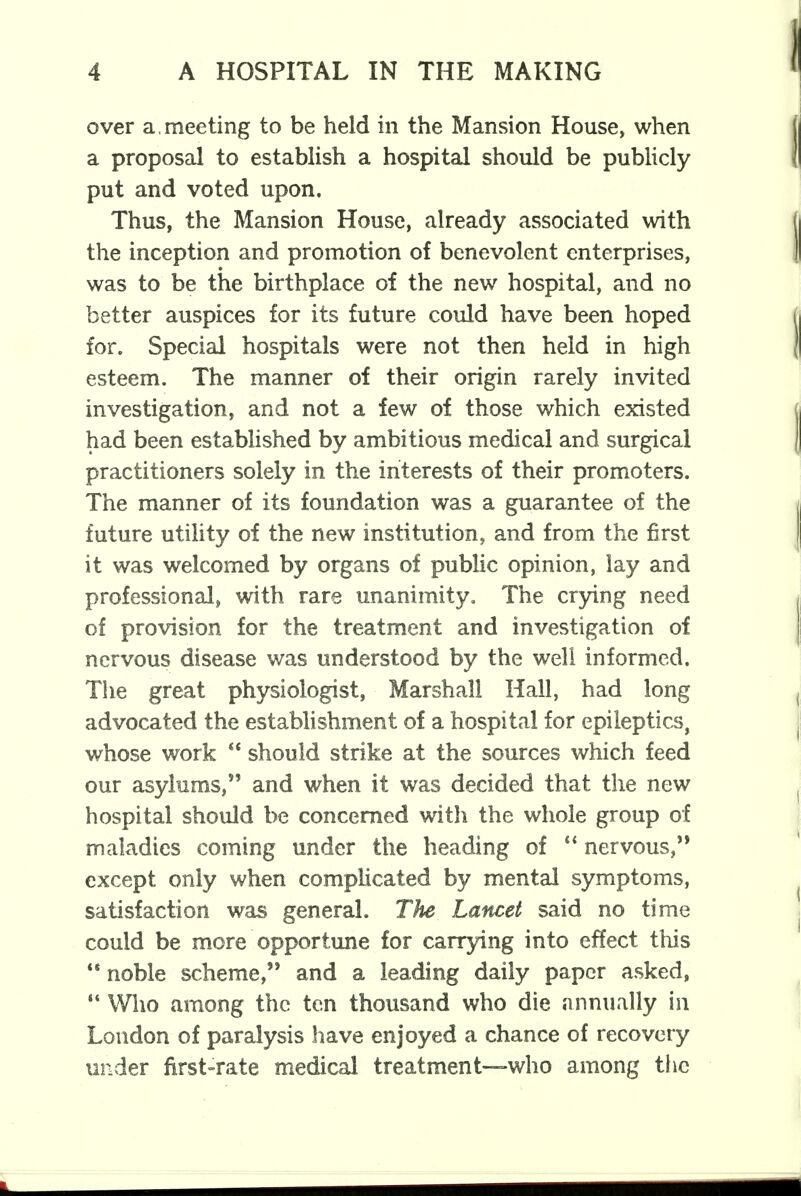 over a. meeting to be held in the Mansion House, when a proposal to establish a hospital should be publicly put and voted upon. Thus, the Mansion House, already associated with the inception and promotion of benevolent enterprises, was to be the birthplace of the new hospital, and no better auspices for its future could have been hoped for. Special hospitals were not then held in high esteem. The manner of their origin rarely invited investigation, and not a few of those which existed had been established by ambitious medical and surgical practitioners solely in the interests of their promoters. The manner of its foundation was a guarantee of the future utility of the new institution, and from the first it was welcomed by organs of public opinion, lay and professional, with rare unanimity. The crying need of provision for the treatment and investigation of nervous disease was understood by the well informed. The great physiologist, Marshall Hall, had long advocated the establishment of a hospital for epileptics, whose work  should strike at the sources which feed our asylums, and when it was decided that the new hospital should be concerned with the whole group of maladies coming under the heading of  nervous, except only when complicated by mental symptoms, satisfaction was general. The Lancet said no time could be more opportune for carrying into effect this noble scheme, and a leading daily paper asked,  Who among the ten thousand who die annually in London of paralysis have enjoyed a chance of recovery under first-rate medical treatment—who among the