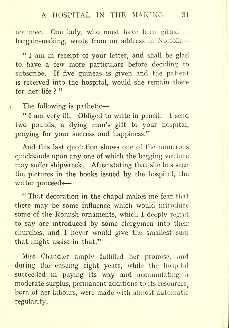 nominee. One lady, who must have been gifted ii: bargain-making, wrote from an address in Norfolk— 441 am in receipt of your letter, and shall be glad to have a few more particulars before deciding to subscribe. If five guineas is given and the patient- is received into the hospital, would she remain there for her life ?  The following is pathetic—  I am very ill. Obliged to write in pencil. I send two pounds, a dying man's gift to 3'our hospital, praying for your success and happiness. And this last quotation shows one of the numerous quicksands upon any one of which the begging venture may suffer shipwreck. After stating that she has seen the pictures in the books issued by the hospital, the writer proceeds—  That decoration in the chapel makes me fear that there may be some influence which would introduce some of the Romish ornaments, which I deeply regret to say are introduced by some clergymen into their churches, and I never would give the smallest sum that might assist in that. Miss Chandler ampty fulfilled her promise, and during the ensuing eight years, while the hospital succeeded in paying its way and accumulating a moderate surplus, permanent additions to its resources, born of her labours, were made with almost automatic regularity.