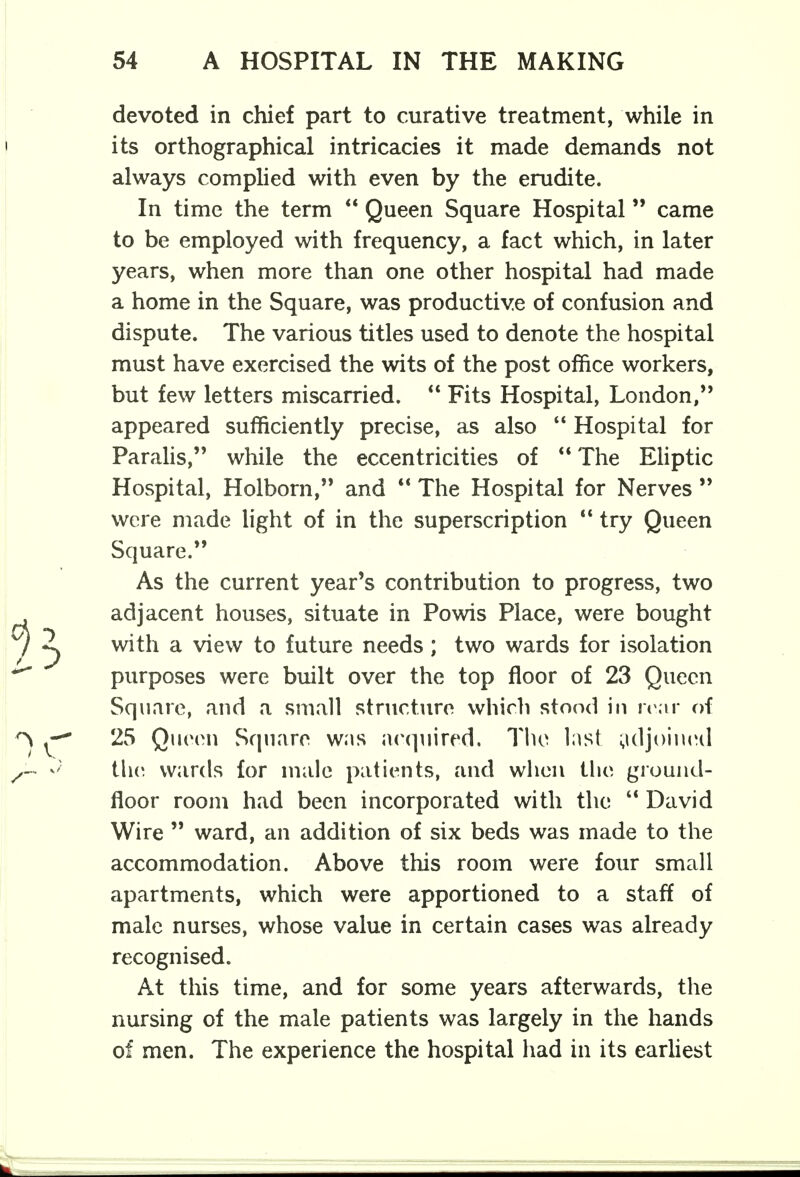 devoted in chief part to curative treatment, while in its orthographical intricacies it made demands not always complied with even by the erudite. In time the term  Queen Square Hospital came to be employed with frequency, a fact which, in later years, when more than one other hospital had made a home in the Square, was productive of confusion and dispute. The various titles used to denote the hospital must have exercised the wits of the post office workers, but few letters miscarried.  Fits Hospital, London, appeared sufficiently precise, as also  Hospital for Paralis, while the eccentricities of  The Eliptic Hospital, Holborn, and  The Hospital for Nerves  were made light of in the superscription  try Queen Square. As the current year's contribution to progress, two adjacent houses, situate in Powis Place, were bought with a view to future needs; two wards for isolation purposes were built over the top floor of 23 Queen Square, and a small structure which stood in rear of 25 Queen Square was acquired. The last adjoined the wards for male patients, and when the ground- floor room had been incorporated with the  David Wire  ward, an addition of six beds was made to the accommodation. Above this room were four small apartments, which were apportioned to a staff of male nurses, whose value in certain cases was already recognised. At this time, and for some years afterwards, the nursing of the male patients was largely in the hands of men. The experience the hospital had in its earliest