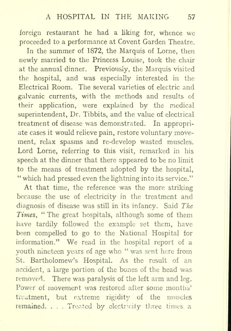 foreign restaurant he had a liking for, whence we proceeded to a performance at Covent Garden Theatre. In the summer of 1872, the Marquis of Lome, then newly married to the Princess Louise, took the chair at the annual dinner. Previously, the Marquis visited the hospital, and was especially interested in the Electrical Room. The several varieties of electric and galvanic currents, with the methods and results of their application, were explained by the medical superintendent, Dr. Tibbits, and the value of electrical treatment of disease was demonstrated. In appropri- ate cases it would relieve pain, restore voluntary move- ment, relax spasms and re-develop wasted muscles. Lord Lome, referring to this visit, remarked in his speech at the dinner that there appeared to be no limit to the means of treatment adopted by the hospital,  which had pressed even the lightning into its service. At that time, the reference was the more striking because the use of electricity in the treatment and diagnosis of disease was still in its infancy. Said The Times,  The great hospitals, although some of them have tardily followed the example set them, have been compelled to go to the National Hospital for information. We read in the hospital report of a youth nineteen years of age who  was sent here from St. Bartholomew's Hospital. As the result of an accident, a large portion of the bones of the head was removed. There was paralysis of the left arm and leg. Power of movement was restored after some months* treatment, but extreme rigidity of the muscles remained. . , . Treated by electricity three times a