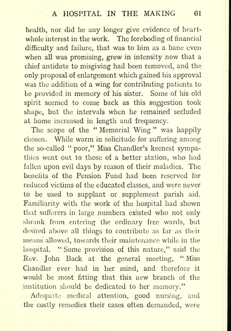 health, nor did he any longer give evidence of heart- whole interest in the work. The foreboding of financial difficulty and failure, that was to hirn as a bane even when all was promising, grew in intensity now that a chief antidote to misgiving had been removed, and the only proposal of enlargement which gained his approval was the addition of a wing for contributing patients to be provided in memory of his sister. Some of his old spirit seemed to come back as this suggestion took shape, but the intervals when he remained secluded at home increased in length and frequency. The scope of the  Memorial Wing  was happily chosen. While warm in solicitude for suffering among the so-called  poor, Miss Chandler's keenest sympa- thies went out to those of a better station, who had fallen upon evil days by reason of their maladies. The benefits of the Pension Fund had been reserved for reduced victims of the educated classes, and were never to be used to supplant or supplement parish aid. Familiarity with the work of the hospital had shown that sufferers in large numbers existed who not only shrank from entering the ordinary free wards, but desired above all things to contribute as far as their means allowed, towards their maintenance while in the hospital. 44 Some provision of this nature, said the Rev. John Back at the general meeting,  Miss Chandler ever had in her mind, and therefore it would be most fitting that this new branch of the institution should be dedicated to her memory. Adequate medical attention, good nursing, and the costly remedies their cases often demanded, were