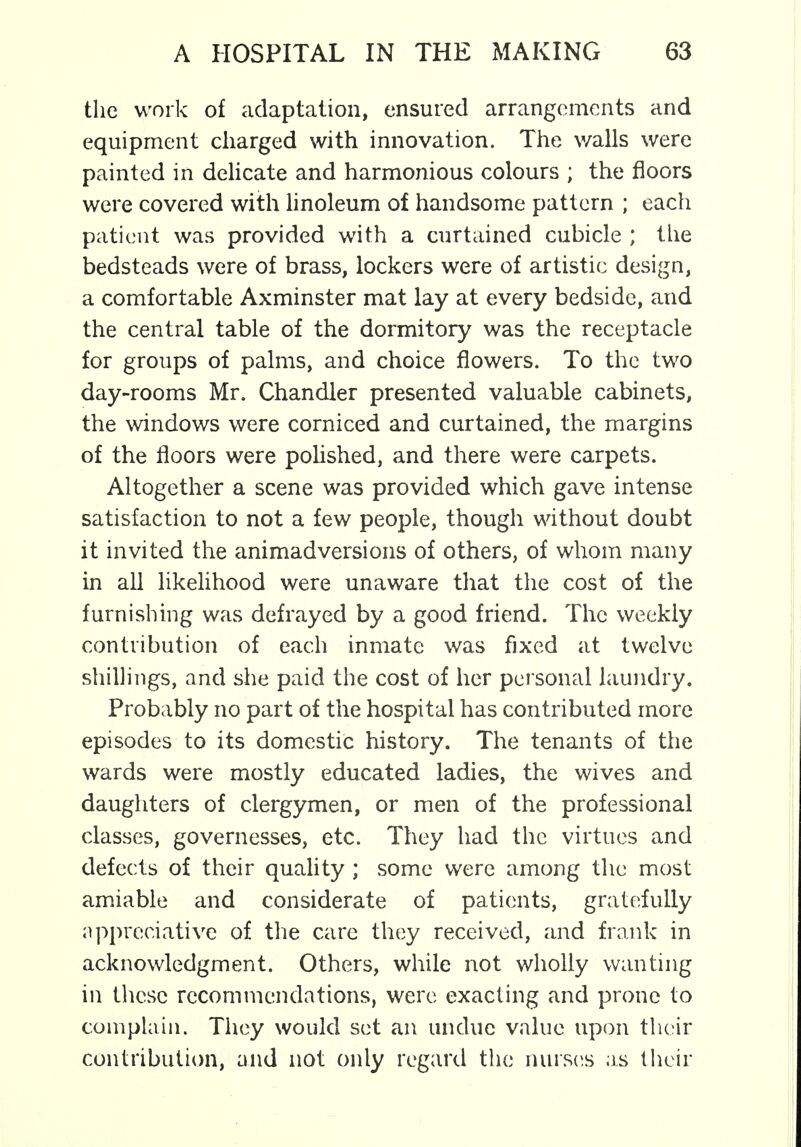 the work of adaptation, ensured arrangements and equipment charged with innovation. The walls were painted in delicate and harmonious colours ; the floors were covered with linoleum of handsome pattern ; each patient was provided with a curtained cubicle ; the bedsteads were of brass, lockers were of artistic design, a comfortable Axminster mat lay at every bedside, and the central table of the dormitory was the receptacle for groups of palms, and choice flowers. To the two day-rooms Mr. Chandler presented valuable cabinets, the windows were corniced and curtained, the margins of the floors were polished, and there were carpets. Altogether a scene was provided which gave intense satisfaction to not a few people, though without doubt it invited the animadversions of others, of whom many in all likelihood were unaware that the cost of the furnishing was defrayed by a good friend. The weekly contribution of each inmate was fixed at twelve shillings, and she paid the cost of her personal laundry. Probably no part of the hospital has contributed more episodes to its domestic history. The tenants of the wards were mostly educated ladies, the wives and daughters of clergymen, or men of the professional classes, governesses, etc. They had the virtues and defects of their quality ; some were among the most amiable and considerate of patients, gratefully appreciative of the care they received, and frank in acknowledgment. Others, while not wholly wanting in these recommendations, were exacting and prone to complain. They would set an undue value upon their contribution, and not only regard the nurses as their