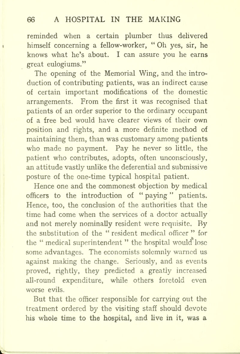 reminded when a certain plumber thus delivered himself concerning a fellow-worker,  Oh yes, sir, he knows what he's about. I can assure you he earns great eulogiums. The opening of the Memorial Wing, and the intro- duction of contributing patients, was an indirect cause of certain important modifications of the domestic arrangements. From the first it was recognised that patients of an order superior to the ordinary occupant of a free bed would have clearer views of their own position and rights, and a more definite method of maintaining them, than was customary among patients who made no payment. Pay he never so little, the patient who contributes, adopts, often unconsciously, an attitude vastly unlike the deferential and submissive posture of the one-time typical hospital patient. Hence one and the commonest objection by medical officers to the introduction of  paying  patients. Hence, too, the conclusion of the authorities that the time had come when the services of a doctor actually and not merely nominally resident were requisite. By the substitution of the  resident medical officer  for the  medical superintendent  the hospital would* lose some advantages. The economists solemnly warned us against making the change. Seriously, and as events proved, rightly, they predicted a greatiy increased all-round expenditure, while others foretold even worse evils. But that the officer responsible for carrying out the treatment ordered by the visiting staff should devote his whole time to the hospital, and live in it, was a