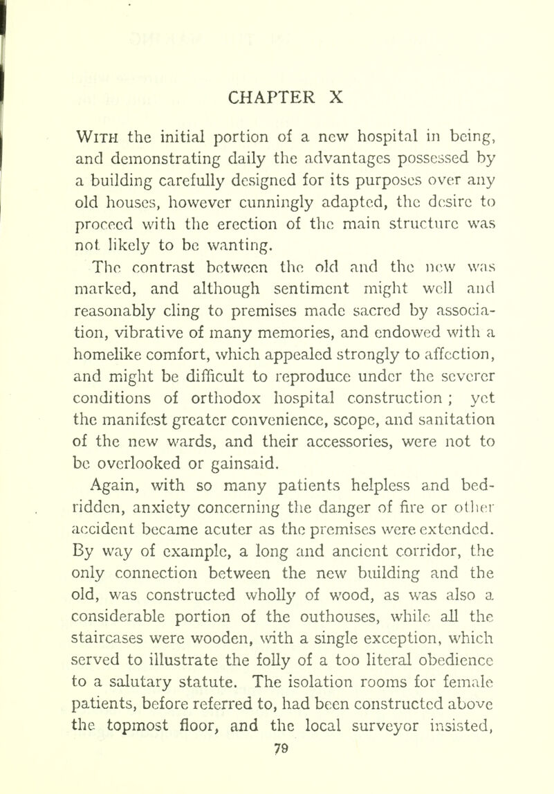 With the initial portion of a new hospital in being, and demonstrating daily the advantages possessed by a building carefully designed for its purposes over any old houses, however cunningly adapted, the desire to proceed with the erection of the main structure was not likely to be wanting. The contrast between the old and the new was marked, and although sentiment might well and reasonably cling to premises made sacred by associa- tion, vibrative of many memories, and endowed with a homelike comfort, which appealed strongly to affection, and might be difficult to reproduce under the severer conditions of orthodox hospital construction ; yet the manifest greater convenience, scope, and sanitation of the new wards, and their accessories, were not to be overlooked or gainsaid. Again, with so many patients helpless and bed- ridden, anxiety concerning the danger of fire or other accident became acuter as the premises were extended. By way of example, a long and ancient corridor, the only connection between the new building and the old, was constructed wholly of wood, as was also a considerable portion of the outhouses, while all the staircases were wooden, with a single exception, which served to illustrate the folly of a too literal obedience to a salutary statute. The isolation rooms for female patients, before referred to, had been constructed above the topmost floor, and the local surveyor insisted,