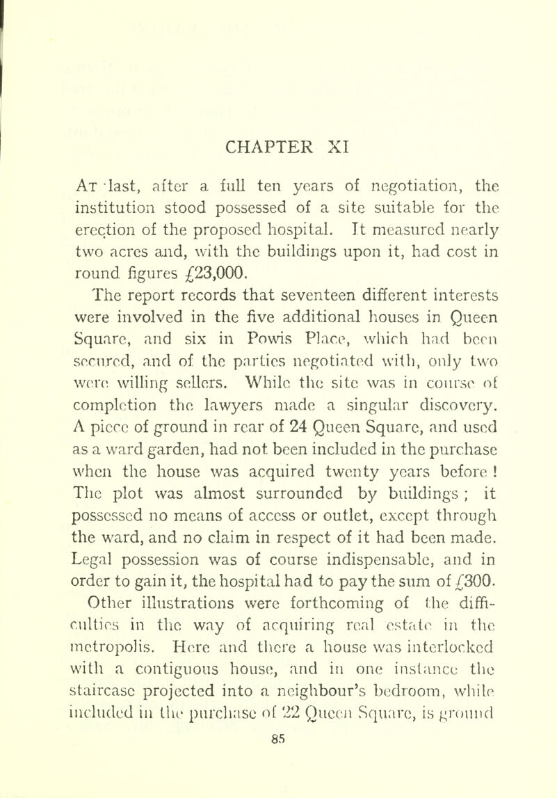 At iast, after a full ten years of negotiation, the institution stood possessed of a site suitable for the erection of the proposed hospital. It measured nearly two acres and, with the buildings upon it, had cost in round figures £23,000. The report records that seventeen different interests were involved in the five additional houses in Queen Square, and six in Powis Place, which had been secured, and of the parties negotiated with, only two were willing sellers. While the site was in course of completion the lawyers made a singular discovery. A piece of ground in rear of 24 Queen Square, and used as a ward garden, had not been included in the purchase when the house was acquired twenty years before ! The plot was almost surrounded by buildings ; it possessed no means of access or outlet, except through the ward, and no claim in respect of it had been made. Legal possession was of course indispensable, and in order to gain it, the hospital had to pay the sum of £300. Other illustrations were forthcoming of the diffi- culties in the way of acquiring real estate in the metropolis. Here and there a house was interlocked with a contiguous house, and in one instance the staircase projected into a neighbour's bedroom, while included in the purchase of 22 Queen Square, is ground