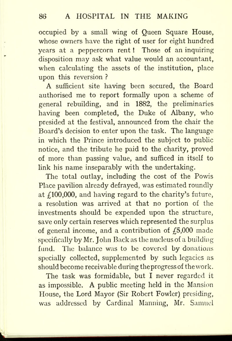 occupied by a small wing of Queen Square House, whose owners have the right of user for eight hundred years at a peppercorn rent! Those of an inquiring disposition may ask what value would an accountant, when calculating the assets of the institution, place upon this reversion ? A sufficient site having been secured, the Board authorised me to report formally upon a scheme of general rebuilding, and in 1882, the preliminaries having been completed, the Duke of Albany, who presided at the festival, announced from the chair the Board's decision to enter upon the task. The language in which the Prince introduced the subject to public notice, and the tribute he paid to the charity, proved of more than passing value, and sufficed in itself to link his name inseparably with the undertaking. The total outlay, including the cost of the Powis Place pavilion already defrayed, was estimated roundly at £100,000, and having regard to the charity's future, a resolution was arrived at that no portion of the investments should be expended upon the structure, save only certain reserves which represented the surplus of general income, and a contribution of £5,000 made specifically by Mr. John Back as the nucleus of a building fund. The balance was to be covered by donations specially collected, supplemented by such legacies as should become receivable during the progress of the work. The task was formidable, but I never regarded it as impossible. A public meeting held in the Mansion House, the Lord Mayor (Sir Robert Fowler) presiding, was addressed by Cardinal Manning, Mr. Samuel