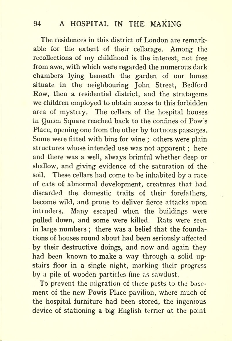 The residences in this district of London are remark- able for the extent of their cellarage. Among the recollections of my childhood is the interest, not free from awe, with which were regarded the numerous dark chambers lying beneath the garden of our house situate in the neighbouring John Street, Bedford Row, then a residential district, and the stratagems we children employed to obtain access to this forbidden area of mystery. The cellars of the hospital houses in Queen Square reached back to the confines of Pow s Place, opening one from the other by tortuous passages. Some were fitted with bins for wine ; others were plain structures whose intended use was not apparent; here and there was a well, always brimful whether deep or shallow, and giving evidence of the saturation of the soil. These cellars had come to be inhabited by a race of cats of abnormal development, creatures that had discarded the domestic traits of their forefathers, become wild, and prone to deliver fierce attacks upon intruders. Many escaped when the buildings were pulled down, and some were killed. Rats were seen in large numbers ; there was a belief that the founda- tions of houses round about had been seriously affected by their destructive doings, and now and again they had been known to make a way through a solid up- stairs floor in a single night, marking their progress by a pile of wooden particles fine as sawdust. To prevent the migration of these pests to the base- ment of the new Powis Place pavilion, where much of the hospital furniture had been stored, the ingenious device of stationing a big English terrier at the point