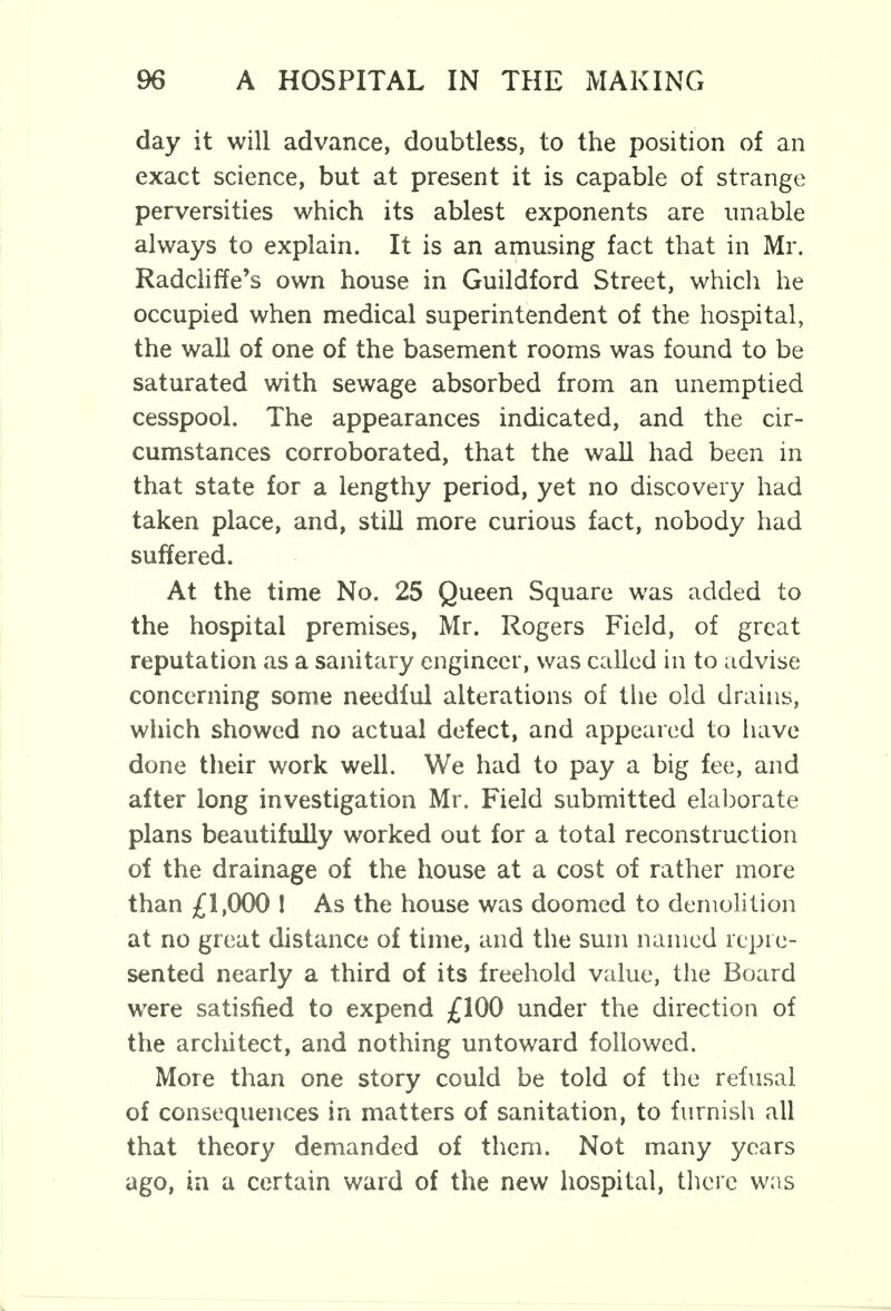 day it will advance, doubtless, to the position of an exact science, but at present it is capable of strange perversities which its ablest exponents are unable always to explain. It is an amusing fact that in Mr. Radcliffe's own house in Guildford Street, which he occupied when medical superintendent of the hospital, the wall of one of the basement rooms was found to be saturated with sewage absorbed from an unemptied cesspool. The appearances indicated, and the cir- cumstances corroborated, that the wall had been in that state for a lengthy period, yet no discovery had taken place, and, still more curious fact, nobody had suffered. At the time No. 25 Queen Square was added to the hospital premises, Mr. Rogers Field, of great reputation as a sanitary engineer, was called in to advise concerning some needful alterations of the old drains, which showed no actual defect, and appeared to have done their work well. We had to pay a big fee, and after long investigation Mr. Field submitted elaborate plans beautifully worked out for a total reconstruction of the drainage of the house at a cost of rather more than £1,000 ! As the house was doomed to demolition at no great distance of time, and the sum named repre- sented nearly a third of its freehold value, the Board were satisfied to expend £100 under the direction of the architect, and nothing untoward followed. More than one story could be told of the refusal of consequences in matters of sanitation, to furnish all that theory demanded of them. Not many years ago, in a certain ward of the new hospital, there was