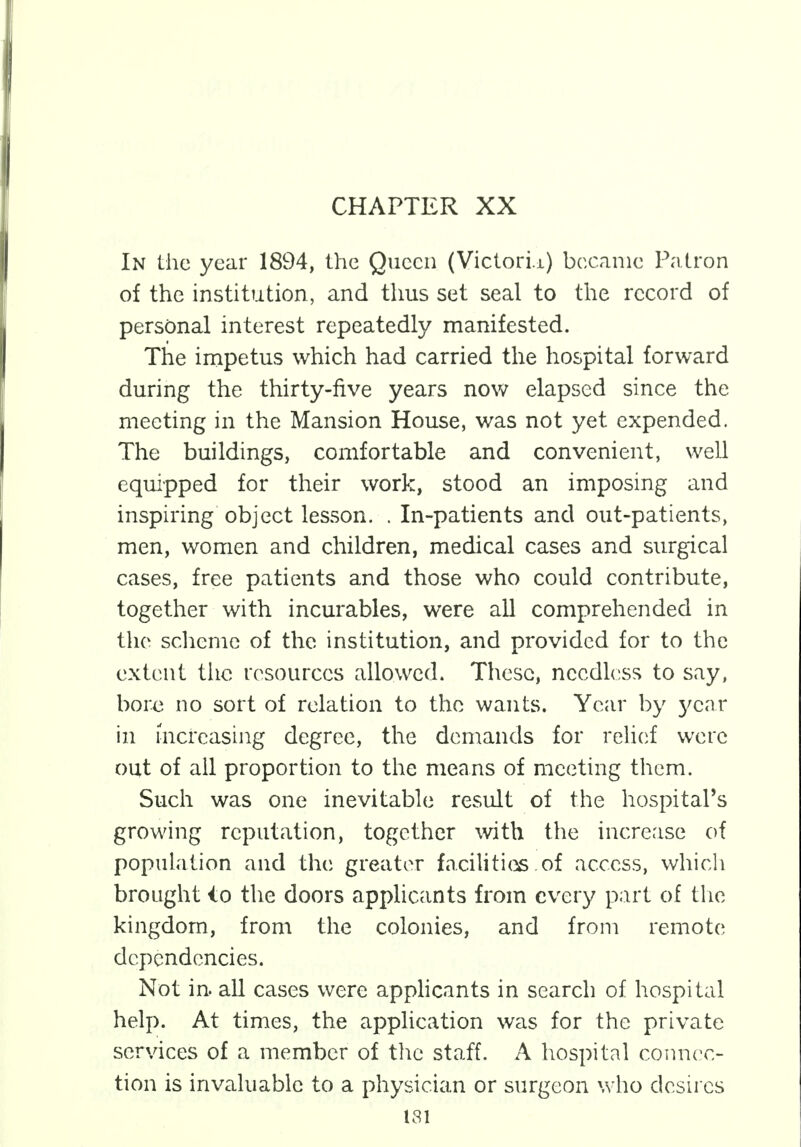 CHAPTER XX In the year 1894, the Queen (Victori.i) became Patron of the institution, and thus set seal to the record of personal interest repeatedly manifested. The impetus which had carried the hospital forward during the thirty-five years now elapsed since the meeting in the Mansion House, was not yet expended. The buildings, comfortable and convenient, well equipped for their work, stood an imposing and inspiring object lesson. . In-patients and out-patients, men, women and children, medical cases and surgical cases, free patients and those who could contribute, together with incurables, were all comprehended in the scheme of the institution, and provided for to the extent the resources allowed. These, needless to say, bore no sort of relation to the wants. Year by year in increasing degree, the demands for relief were out of all proportion to the means of meeting them. Such was one inevitable result of the hospital's growing reputation, together with the increase of population and the greater facilities of access, which brought io the doors applicants from every part of the kingdom, from the colonies, and from remote dependencies. Not in. all cases were applicants in search of hospital help. At times, the application was for the private services of a member of the staff. A hospital connec- tion is invaluable to a physician or surgeon who desires 131