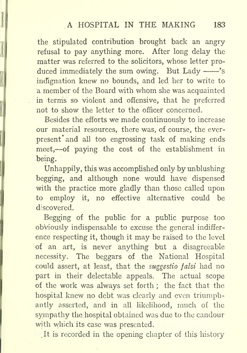 the stipulated contribution brought back an angry refusal to pay anything more. After long delay the matter was referred to the solicitors, whose letter pro- duced immediately the sum owing. But Lady 's indignation knew no bounds, and led her to write to a member of the Board with whom she was acquainted in term's so violent and offensive, that he preferred not to show the letter to the officer concerned. Besides the efforts we made continuously to increase our material resources, there was, of course, the ever- present'and all too engrossing task of making ends meet,—of paying the cost of the establishment in being. Unhappily, this was accomplished only by unblushing begging, and although none would have dispensed with the practice more gladly than those called upon to employ it, no effective alternative could be discovered. Begging of the public for a public purpose too obviously indispensable to excuse the general indiffer- ence respecting it, though it may be raised to the level of an art, is never anything but a disagreeable necessity. The beggars of the National Hospital could assert, at least, that the suggestio falsi had no part in their delectable appeals. The actual scope of the work was always set forth ; the fact that the hospital knew no debt was clearly and even triumph- antly asserted, and in all likelihood, much of the sympathy the.hospital obtained was due to the candour with which its case was presented. . It is recorded in the opening chapter of this history