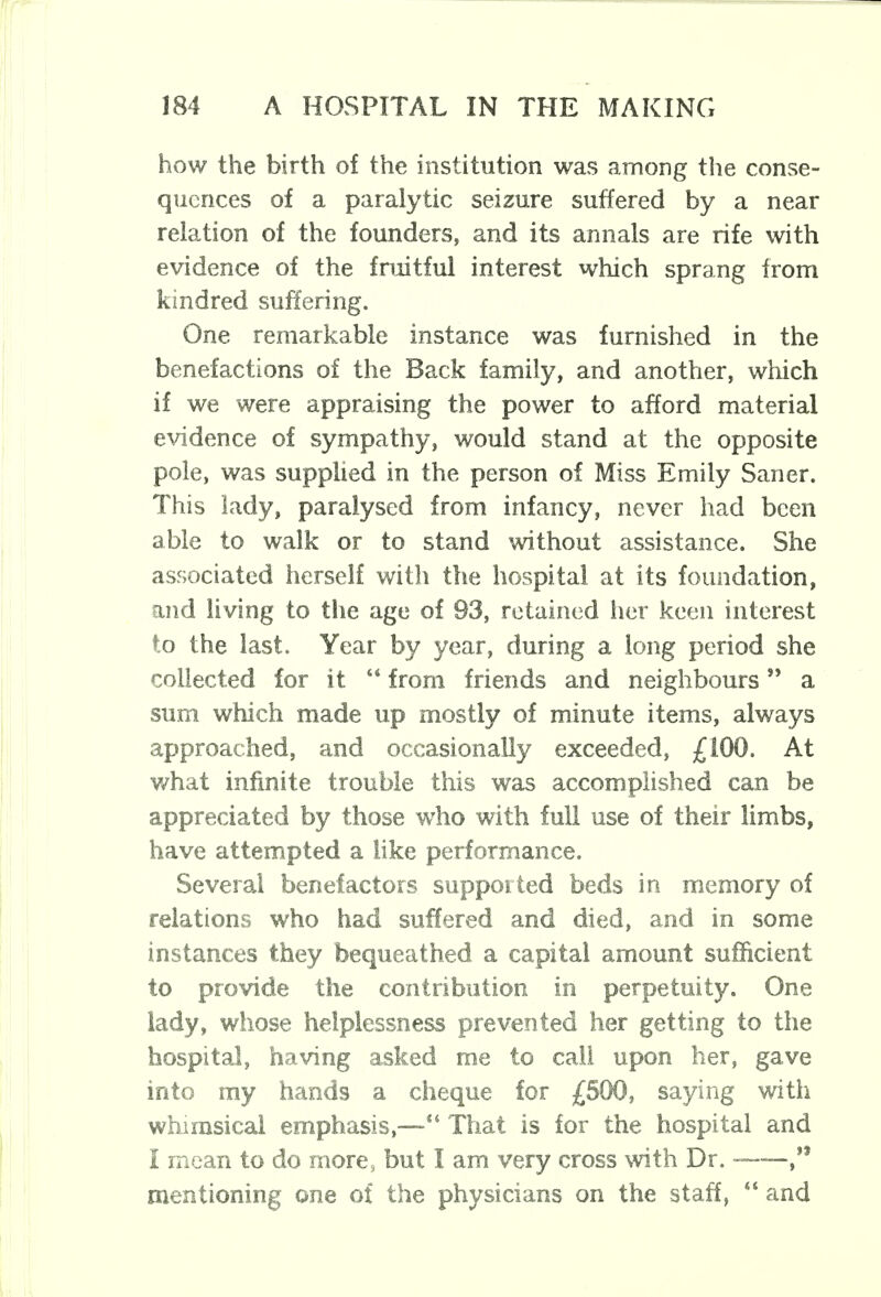 how the birth of the institution was among the conse- quences of a paralytic seizure suffered by a near relation of the founders, and its annals are rife with evidence of the fruitful interest which sprang from kindred suffering. One remarkable instance was furnished in the benefactions of the Back family, and another, which if we were appraising the power to afford material evidence of sympathy, would stand at the opposite pole, was supplied in the person of Miss Emily Saner. This lady, paralysed from infancy, never had been able to walk or to stand without assistance. She associated herself with the hospital at its foundation, and living to the age of 93, retained her keen interest to the last. Year by year, during a long period she collected for it  from friends and neighbours a sum which made up mostly of minute items, always approached, and occasionally exceeded, £100. At what infinite trouble this was accomplished can be appreciated by those who with full use of their limbs, have attempted a like performance. Several benefactors supported beds in memory of relations who had suffered and died, and in some instances they bequeathed a capital amount sufficient to provide the contribution in perpetuity. One lady, whose helplessness prevented her getting to the hospital, having asked me to call upon her, gave into my hands a cheque for £500, saying with whimsical emphasis,—*4 That is for the hospital and I mean to do mores but I am very cross with Dr. - ,,f mentioning one of the physicians on the staff,  and