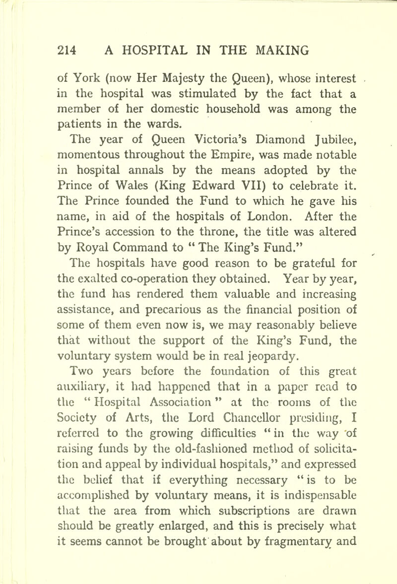 of York (now Her Majesty the Queen), whose interest in the hospital was stimulated by the fact that a member of her domestic household was among the patients in the wards. The year of Queen Victoria's Diamond Jubilee, momentous throughout the Empire, was made notable in hospital annals by the means adopted by the Prince of Wales (King Edward VII) to celebrate it. The Prince founded the Fund to which he gave his name, in aid of the hospitals of London. After the Prince's accession to the throne, the title was altered by Royal Command to  The King's Fund. The hospitals have good reason to be grateful for the exalted co-operation they obtained. Year by year, the fund has rendered them valuable and increasing assistance, and precarious as the financial position of some of them even now is, we may reasonably believe that without the support of the King's Fund, the voluntary system would be in real jeopardy. Two years before the foundation of this great auxiliary, it had happened that in a paper read to the Hospital Association at the rooms of the Society of Arts, the Lord Chancellor presiding, I referred to the growing difficulties  in the way of raising funds by the old-fashioned method of solicita- tion and appeal by individual hospitals, and expressed the belief that if everything necessary  is to be accomplished by voluntary means, it is indispensable that the area from which subscriptions are drawn should be greatly enlarged, and this is precisely what it seems cannot be brought about by fragmentary and