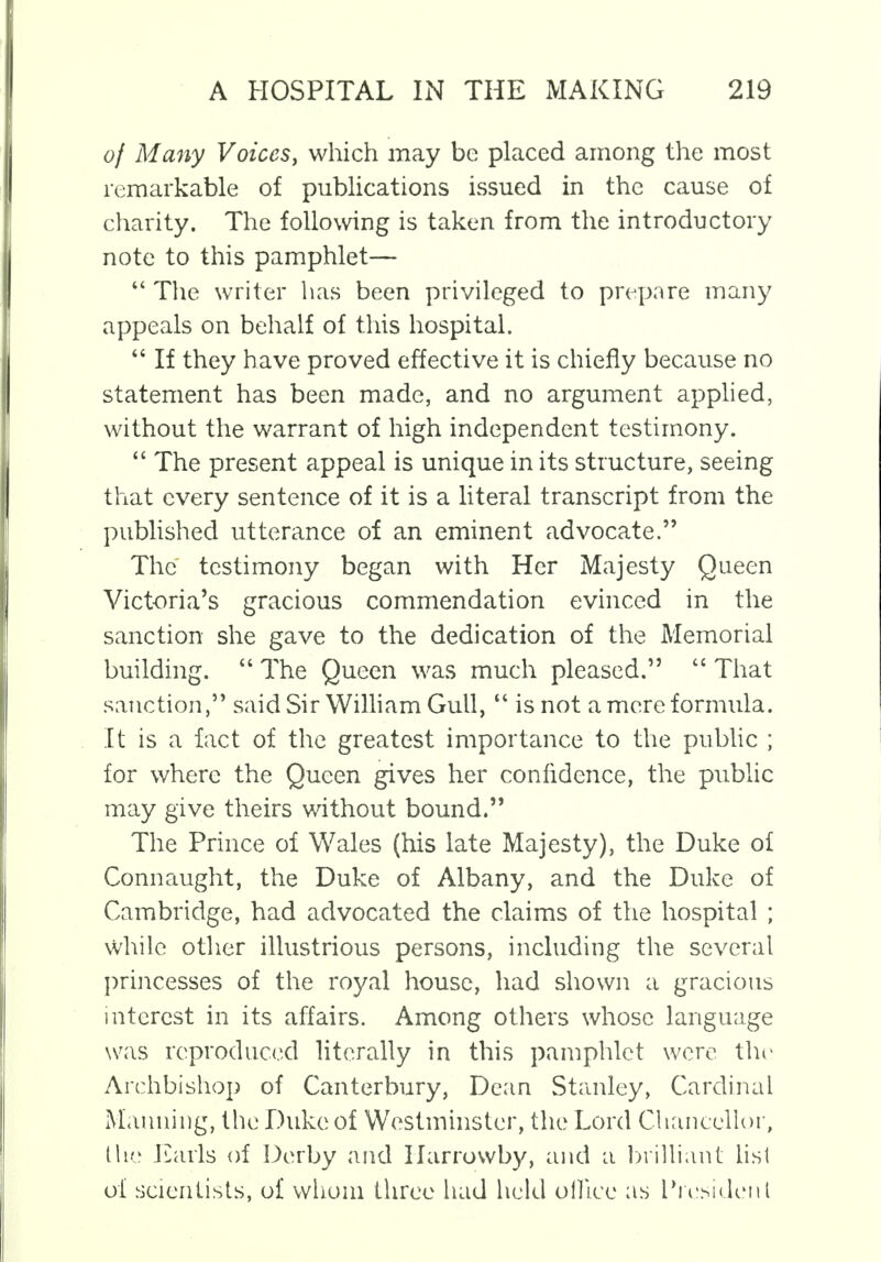 of Many Voicesy which may be placed among the most remarkable of publications issued in the cause of charity. The following is taken from the introductory note to this pamphlet—  The writer has been privileged to prepare many appeals on behalf of this hospital.  If they have proved effective it is chiefly because no statement has been made, and no argument applied, without the warrant of high independent testimony.  The present appeal is unique in its structure, seeing that every sentence of it is a literal transcript from the published utterance of an eminent advocate. The testimony began with Her Majesty Queen Victoria's gracious commendation evinced in the sanction she gave to the dedication of the Memorial building.  The Queen was much pleased.  That sanction, said Sir William Gull,  is not a mere formula. It is a fact of the greatest importance to the public ; for where the Queen gives her confidence, the public may give theirs without bound. The Prince of Wales (his late Majesty), the Duke of Connaught, the Duke of Albany, and the Duke of Cambridge, had advocated the claims of the hospital ; while other illustrious persons, including the several princesses of the royal house, had shown a gracious interest in its affairs. Among others whose language was reproduced literally in this pamphlet were the Archbishop of Canterbury, Dean Stanley, Cardinal Manning, the Duke of Westminster, the Lord Chancellor, the Earls of Derby and Harrowby, and a brilliant list of scientists, of whom three had held oHiee as President