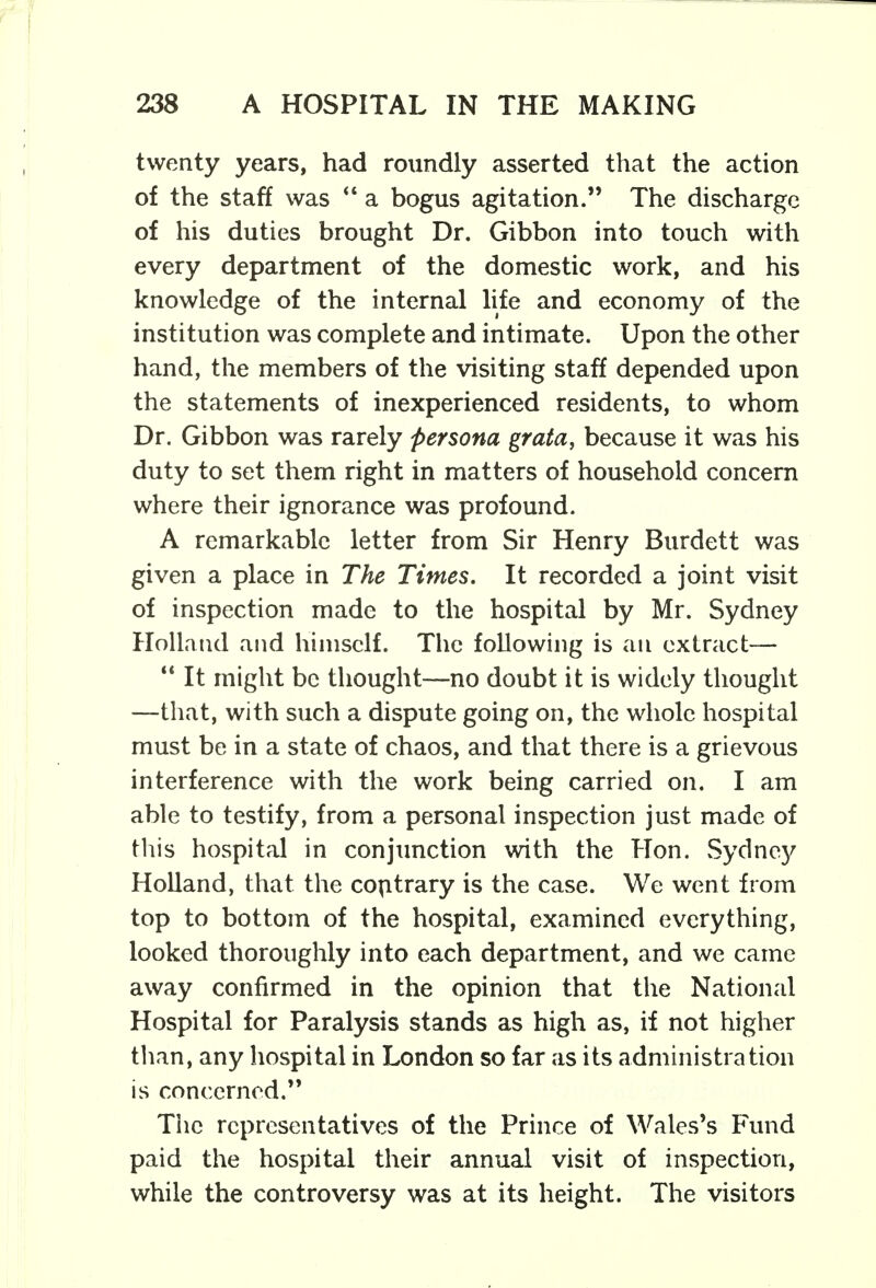 twenty years, had roundly asserted that the action of the staff was  a bogus agitation. The discharge of his duties brought Dr. Gibbon into touch with every department of the domestic work, and his knowledge of the internal life and economy of the institution was complete and intimate. Upon the other hand, the members of the visiting staff depended upon the statements of inexperienced residents, to whom Dr. Gibbon was rarely persona grata, because it was his duty to set them right in matters of household concern where their ignorance was profound. A remarkable letter from Sir Henry Burdett was given a place in The Times. It recorded a joint visit of inspection made to the hospital by Mr. Sydney Holland and himself. The following is an extract—  It might be thought—no doubt it is widely thought —that, with such a dispute going on, the whole hospital must be in a state of chaos, and that there is a grievous interference with the work being carried on. I am able to testify, from a personal inspection just made of this hospital in conjunction with the Hon. Sydney Holland, that the contrary is the case. We went from top to bottom of the hospital, examined everything, looked thoroughly into each department, and we came away confirmed in the opinion that the National Hospital for Paralysis stands as high as, if not higher than, any hospital in London so far as its administration is concerned. The representatives of the Prince of Wales's Fund paid the hospital their annual visit of inspection, while the controversy was at its height. The visitors