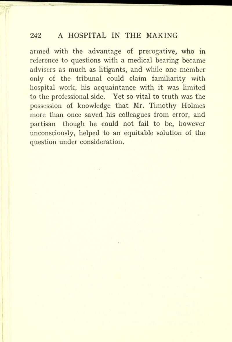 armed with the advantage of prerogative, who in reference to questions with a medical bearing became advisers as much as litigants, and while one member only of the tribunal could claim familiarity with hospital work, his acquaintance with it was limited to the professional side. Yet so vital to truth was the possession of knowledge that Mr. Timothy Holmes more than once saved his colleagues from error, and partisan though he could not fail to be, however unconsciously, helped to an equitable solution of the question under consideration.