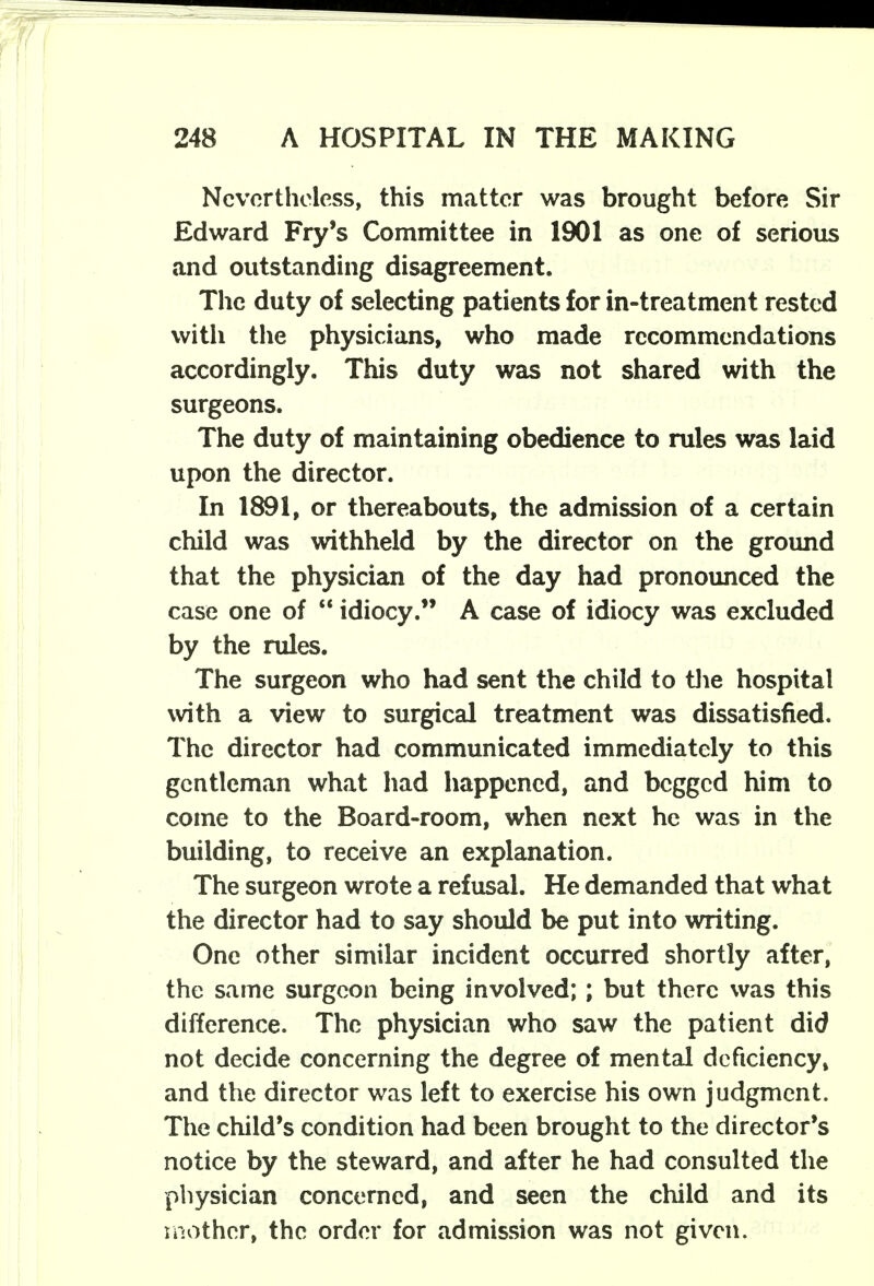 Nevertheless, this matter was brought before Sir Edward Fry's Committee in 1901 as one of serious and outstanding disagreement. The duty of selecting patients for in-treatment rested with the physicians, who made recommendations accordingly. This duty was not shared with the surgeons. The duty of maintaining obedience to rules was laid upon the director. In 1891, or thereabouts, the admission of a certain child was withheld by the director on the ground that the physician of the day had pronounced the case one of  idiocy. A case of idiocy was excluded by the rules. The surgeon who had sent the child to the hospital with a view to surgical treatment was dissatisfied. The director had communicated immediately to this gentleman what had happened, and begged him to come to the Board-room, when next he was in the building, to receive an explanation. The surgeon wrote a refusal. He demanded that what the director had to say should be put into writing. One other similar incident occurred shortly after, the same surgeon being involved;; but there was this difference. The physician who saw the patient did not decide concerning the degree of mental deficiency, and the director was left to exercise his own judgment. The child's condition had been brought to the director's notice by the steward, and after he had consulted the physician concerned, and seen the child and its mother, the order for admission was not given.