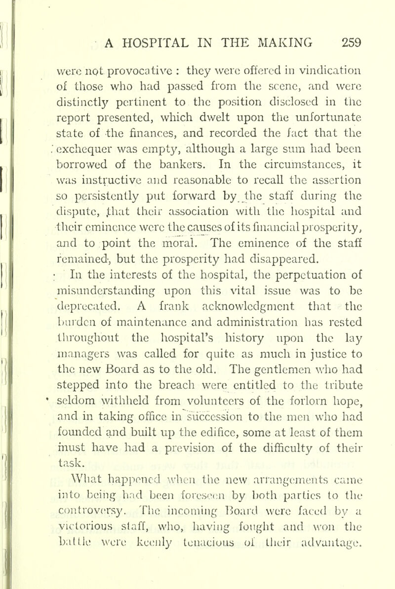 were not provocative : they were offered in vindication of those who had passed from the scene, and were distinctly pertinent to the position disclosed in the report presented, which dwelt upon the unfortunate state of the finances, and recorded the fact that the .' exchequer was empty, although a large sum had been borrowed of the bankers. In the circumstances, it was instructive and reasonable to recall the assertion so persistently put forward by the staff during the dispute, .that their association with the hospital and •their eminence were the causes of its financial prosperity, and to point the moral. The eminence of the staff remained, but the prosperity had disappeared. : In the interests of the hospital, the perpetuation of misunderstanding upon this vital issue was to be deprecated. A frank acknowledgment that the burden of maintenance and administration has rested throughout the hospital's history upon the lay managers was called for quite as much in justice to the new Board as to the old. The gentlemen who had stepped into the breach were entitled to the tribute * seldom withheld from volunteers of the forlorn hope, and in taking office in succession to the men who had founded and built up the edifice, some at least of them must have had a prevision of the difficulty of their task. What happened when the new arrangements came into being had been foreseen by both parties to the controversy. The incoming Board were faced by a victorious staff, who, having fought and won the battle were keenly tenacious of their advantage.