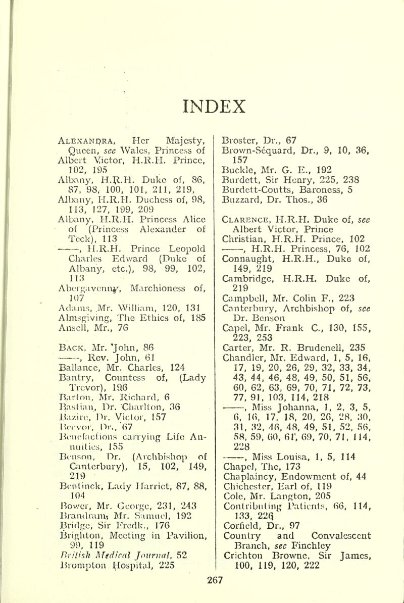 INDEX Alexandra, Her Majesty, Queen, see Wales, Princess of Albert Victor, H.K.H. Prince, 102, 195 Albany, H.R.H. Duke of, 86, 87, 98, 100, 101, 211, 219, Albany, H.R.H. Duchess of, 98, 113, 127, 199, 209 Albany, H.R.H. Princess Alice of (Princess Alexander of Tcck), 113 , II.R.H. Prince Leopold Charles Edward (Duke of Albany, etc.), 98, 99, 102, 113 Abergavenny, Marchioness of, 107 Adams, Mr. William, 120, 131 Almsgiving, The Ethics of, 185 Anscll, Mr., 76 Back, Mr. 'John, 86 , Rev. John, 61 Ballance, Mr. Charles, 124 Bantry, Countess of, (Lady Trevor), 19.6 Barton, Mr. Richard, 6 Bastian, Dr. Charlton, 36 Bazire. Dr. Victor, 157 Borvor, Dr., 67 Benefactions carrying Life An- nul lies, 155 Benson, Dr. (Archbishop of Canterbury), 15, 102, 149, 219 Benlinek, Lady Harriet, 87, 88, 104 Bower, Mr. George, 231, 243 Brandnuu; Mr. Samuel, 192 Bridge, Sir Fredk., 176 Brighton, Meeting in Pavilion, 99, 119 British Medical Journal, 52 Brompton Hospital, 225 Broster, Dr., 67 Brown-Sequard, Dr., 9, 10, 36, 157 Buckle, Mr. G. E., 192 Burdett, Sir Henry, 225, 238 Burdett-Coutts, Baroness, 5 Buzzard, Dr. Thos., 36 Clarence, H.R.H. Duke of, see Albert Victor, Prince Christian. H.R.H. Prince, 102 , H.R.H. Princess. 76, 102 Connaught, H.R.H., Duke of, 149, 219 Cambridge, H.R.H. Duke of, 219 Campbell. Mr. Colin F., 223 Canterbury, Archbishop of, see Dr. Benson Capel, Mr. Frank C, 130, 155, 223, 253 Carter, Mr. R. Bmdcnell, 235 Chandler, Mr. Edward, 1, 5, 16, 17, 19, 20, 26, 29, 32, 33, 34, 43, 44, 46, 48, 49, 50, 51, 56. 60, 62, 63, 69, 70, 71, 72, 73, 77, 91, 103, 114, 218 ■ , Miss Johanna, 1, 2, 3, 5, (>, 16, 17, 18, 20, 26, 28. 30. 31, 32, 46, 48, 49, 51, 52, 56, 58, 59, 60, 61', 69, 70, 71. 114, 228 , Miss Louisa, 1, 5, 114 Chapel, The, 173 Chaplaincy, Endowment of, 44 Chichester, Earl of, 119 Cole, Mr. Langton, 205 Contributing Patients, 66, 114, 133, 22Q Corueld, Dr., 97 Country and Convalescent Branch, sec Finchley Crichton Browne, Sir James, 100, 119, 120, 222