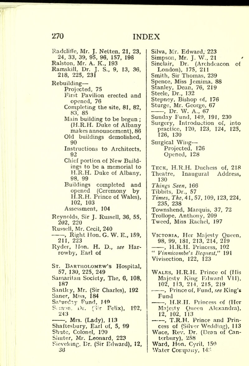 Radcliffe, Mr. J. Netten, 21, 23, 24, 33, 39, 95, 96, 157, 196 Ralston, Mr. A. K., 193 Ramskill, Dr. J. S., 9, 13, 36, 218, 225, 231 Rebuilding— Projected, 75 First Pavilion erected and opened, 76 Completing the site, 81, 82, 83, 85 Main building to be begun ; (H.R.H. Duke of Albany makes announcement), 86 Old buildings demolished, 90 Instructions to Architects, 92 Chief portion of New Build- ings to be a memorial to H.R.H. Duke of Albany, 98, 99 Buildings completed and opened (Ceremony by H.R.H. Prince of Wales), 102, 103 Assessment, 104 Reynolds, Sir J. Russell, 36, 55, 202, 220 Russell, Mr. Cecil, 240 , Right Hon. G. W. E., 159, 211, 223 Ryder, Hon. H. D., see Har- rowby, Earl of St. Bartholomew's Hospital, 57, 130, 225, 249 Samaritan Society, The, G, 108, 187 Sanllcy, Mr. (Sir Charles), 192 Saner, Mis3, 184 Saturday Fund, 149 S-^xnon, i)r. (vr Felix), 192, 243 , Mrs. (Lady), 113 Shaftesbury, Earl of, 5, 99 Shute, Colonel, 100 Siniter, Mr. Leonard, 223 Sievckine, Dr. (Sir Edward), 12, 36 Silva, Mr. Edward, 223 Simpson, Mr. J. W., 21 Sinclair, Dr. (Archdeacon of London), 175, 211 Smith, Sir Thomas, 239 Spence, Miss Jemima, 88 Stanley, Dean, 76, 219 Steele, Dr., 132 Stepney, Bishop of, 176 St urge, Mr. George, 67 • , Dr. W. A., 67 Sunday Fund, 149, 191, 230 Surgery, Introduction of, into practice, 120, 123, 124, 125, 126, 130 Surgical Wing— Projected, 126 Opened, 128 Teck, H.R.H. Duchess of, 218 Theatre, Inaugural Address, 130 Things Seen, 166 Tibbits, Dr., 57 Times, The, 41, 57, 109, 123, 224, 235, 238 Townshend, Marquis, 37, 72 Trollope, Anthony, 209 Tweed, Miss Rachel, 197 Victoria, Her Majesty Queen, 98, 99, 181, 213, 214, 219 , H.R.H. Princess, 102  Vinnicombe's Bequest, 191 Vivisection, 122, 123 Wales, H.R.H. Prince of (His Majesty King Edward VI1), 102, 113, 214, 215, 219 —-—f Prince of, Fund, see King's Fund , H.R.H. Princess of (Her Majesty ptioen Alexandra), 12, 102, 113 , T.R.H. Prince and Prin- cess of (Silver Wedding), 113 Wace, Rev. Dr. (Dean of Can- terbury), 258 Ward, Hon. Cyril. 150 Water Company, 14:-