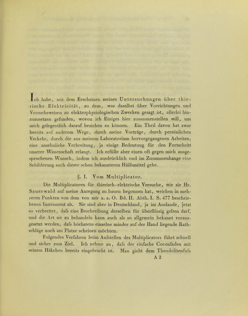 Tch habe, seit dem Erscheinen meiner Untersuchungen iiber tbie- rische Elektricitat, zu dem, was daselbst fiber Vorricbtungen und Versuchsweisen zu elektrophysiologischen Zwecken gesagt ist, allerlei bin- zuzusetzen gefunden, wovon ich Einiges bier zusammenstellen will, um micb gelegentlich darauf beziehen zu konnen. Ein Theil davon bat zwar bereits auf anderem Wege, durcb meine Vortrage, durcb personlichen Verkebr, durcb die aus meinem Laboratorium hervorgegangenen Arbeiten, eine ansehnliche Verbreitung, ja einige Bedeutung fur den Fortscbritt unserer Wissenschaft erlangt. Icb erfiille aber einen oft gegen micb ausge- sprochenen Wunsch, indem icb ausdriicklicb und im Zusammenbange rine Schilderung auch dieser scbon bekannteren Hiilfsmittel gebe. §. I. Vom Multiplicator. Die Multiplicatoren fur tbieriscb - elektriscbe Versucbe, wie sie Hr. Sauerwald auf meine Anregung zu bauen begonnen bat, weicben in meb- reren Punkten von dem von mir a. a. 0. Bd. II. Abtb. I. S. 477 beschrie- benen Instrument ab. Sie sind aber in Deutscbland, ja im Auslande, jetzt so verbreitet, dafs eine Beschreibung derselben fur iiberflussig gelten dai-f, und die Art sie zu bebandeln kann auch als so allgemein bekannt voraus- gesetzt werden, dafs bocbstens einzelne minder auf der Hand liegende Ratb- schlage nocb am Platze scheinen mochten. Folgendes Verfahren beim Aufstellen des Multiplicators fiibrt schnell und sicber zum Ziel. Icb nebme an, dafs der einfache Coconfaden mit seinem Hakchen bereits eingebracbt ist. Man giebt dem Tbeodolitenfufs A2