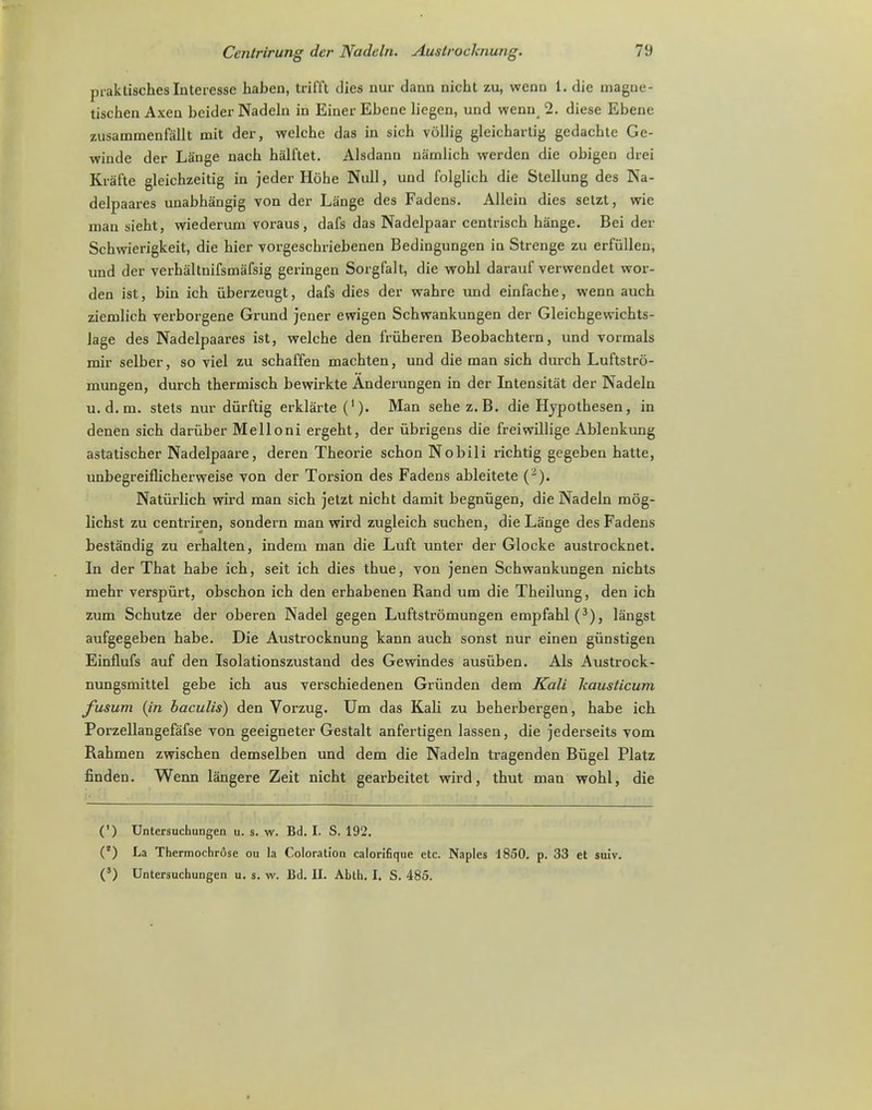 praklischesInteresse haben, tril'i'l dies nur dann nicht zu, wenn 1. die magne- tischen Axeu beider Nadeln in Einer Ebenc liegen, und wenn 2. diese Ebene zusammenfallt mit der, welchc das in sich vollig gleicbartig gedacbte Ge- wiude der Lange nach halftet. Alsdann namlich werden die obigen drei Kra'fte gleichzeitig in jeder Hobe Null, und folglich die Stellung des Na- delpaares unabhangig von der Lange des Fadens. Allein dies setzt, wic man sieht, wiederum voraus, dafs das Nadelpaar centrisch hange. Beider Scbwierigkeit, die bier vorgeschriebenen Bedingungen in Strenge zu erfullen, und der verbaltnifsmafsig geringen Sorgfalt, die wobl darauf verwendet wor- den ist, bin icb iiberzeugt, dafs dies der wabrc und einfacbe, wenn aucb ziemlicb verborgene Grund jener ewigen Schwankungen der Gleicbgewicbts- lage des Nadelpaares ist, welcbe den lriiheren Beobacbtern, und vorinals rair selber, so viel zu schaffen macbten, und die man sicb durcb Luftstro- mungen, durcb thermiscb bewirkte Anderungen in der Intensitat der Nadeln u. d. m. stets nur diirftig erklarte ('). Man sebe z. B. die Hypotbesen, in denen sicb daruber Melloni ergeht, der iibrigens die freiwillige Ablenkung astatischer Nadelpaare, deren Tbeorie schon Nobili ricbtig gegeben batte, unbegreiflicberweise von der Torsion des Fadens ableitete (2). Naturlich wird man sich jetzt nicht damit begniigen, die Nadeln m6g- lichst zu centriren, sondern man wird zugleich suchen, die Lange des Fadens bestandig zu erhalten, indem man die Luft unter der Glocke austrocknet. In der That habe ich, seit ich dies thue, von jenen Schwankungen nichts mehr verspurt, obschon ich den erhabenen Rand um die Theilung, den ich zum Schutze der oberen Nadel gegen Luftstromungen empfahl(3), langst aufgegeben habe. Die Austrocknung kann auch sonst nur einen giinstigen Einflufs auf den Isolationszustand des Gewindes ausiiben. Als Austrock- nungsmittel gebe ich aus verschiedenen Griinden dem Kali Jcausticum fusum (in baculis) den Vorzug. Um das Kali zu beherbergen, habe ich Porzellangefafse von geeigneter Gestalt anfertigen lassen, die jederseits vom Rahmen zwischen demselben und dem die Nadeln tragenden Biigel Platz finden. Wenn langere Zeit nicht gearbeitet wird, thut man wohl, die (') Untersuchungen u. s. w. Bd. I. S. 192. (J) La Thcrmochrose ou la Coloration calorifique etc. Naples 1850. p. 33 et suiv. (') Untersuchungen u. s. w. Bd. II. Abth. I. S. 485.