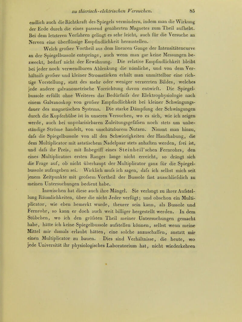 endlich auch dieRichlkraft des Spiegels vermindern, indem man die Wirkung der Erde durch die eines passend gcnaherten Magnates zum Theil aufhebt. Bei dem letzteren Verfahren gelingt es sehr leicht, auch fiir die Versuche an Nerven eine iiberiliissige Empfindlichkeit herzustelleu. Welch grofser Vortheil aus dein lincaren Gange der Intensitatencurve an der Spiegelbussole entspringe, auch wenn man gar keine Messungen be- zweckt, bedarf nicht der Erwahnung. Die relative Empfindlichkeit bleibt bei jeder noch verwendbaren Ablenkung die niimliche, und von dem Ver- haltnifs grofser iind kleiner Stromstarken erhalt man unmiltelbar eine rich- tige Vorstellung, statt des mehr oder weniger verzerrten Bildes, welches jede andere galvanometrische Vorrichtung davon entwirft. Die Spiegel- bussole erfullt ohne Weiteres das Bediirlnifs der Elektrophysiologie nach einem Galvanoskop von grofser Empfindlichkeit bei kleiner Schwingungs- dauer des magnetischen Systems. Die starke Dampfung der Schvvingungen durch die Kupferhiilse ist in unseren Versuchen, wo es sich, wie ich zeigen werde, auch bei unpolarisirbaren Zuleitungsgefafsen noch stets um unbe- standige Strome handelt, von unschatzbarem Nutzen. Nimmt man hinzu, dafs die Spiegelbussole von all den Schwierigkeiten der Handhabung, die dem Multiplicator mit astatischem Nadelpaar stets anhaften werden, frei ist, und dafs ihr Preis, mit Inbegriff eines Steinheil'schen Fernrohrs, den eines Multiplicators ersten Ranges lange nicht erreicht, so drangt sich die Frage auf, ob nicht uberhaupt der Multiplicator ganz fiir die Spiegel- bussole aufzugeben sei. Wirklich mufs ich sagen, dafs ich selbst mich seit jenem Zeitpunkte mit grofsem Vortheil der Bussole fast ausschliefslich zu meinen Untersuchungen bedient habe. Inzwischen hat diese auch ihre Mangel. Sie verlangt zu ihrer Aufstel- lung Raumlichkeiten, uber die nicht Jeder verfiigt; und obschon ein Multi- plicator, wie eben bemerkt wurde, theurer scin kann, als Bussole und Fernrohr, so kann er doch auch weit billiger hergestellt werden. In dem Stubchen, wo ich den grofsten Theil meiner Untersuchungen gemacht habe, hatte ich keine Spiegelbussole aufstellen konnen, selbst wenn meine Mittel mir damals erlaubt hatten, eine solche anzuschaffen, anstatt mir einen Multiplicator zu bauen. Dies sind Verhaltnisse, die heute, wo jede Universitat ihr physiologisches Laboratorium hat, nicht wiederkehren