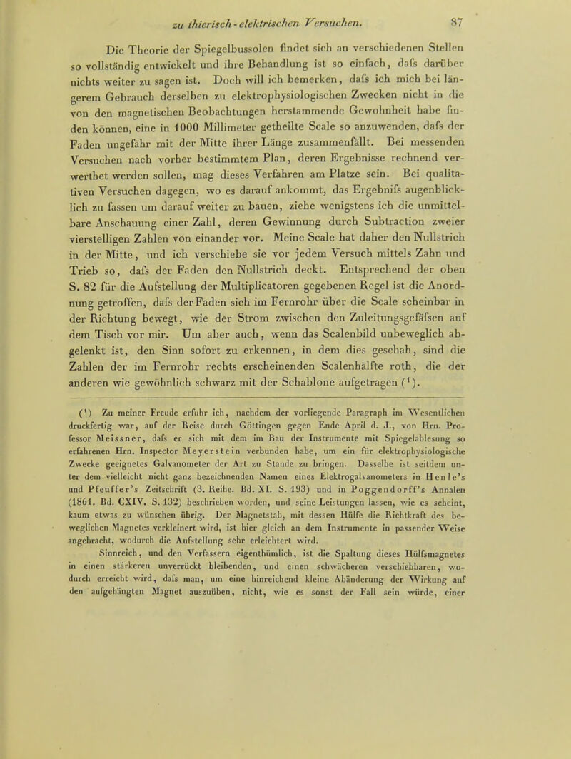 zu thicrisch - elektrLichi n / 'cmuchvn. S7 Die Theorie der Spicgelbussolen findet sich an verschiedenen Stellrn so vollsta'ndig entvvickelt und ibre Behandlung ist so cinfach, dafs darfiber nicbts weiter zu sagen ist. Doch will ich bemerken, dafs ich mich bei lan- gerem Gcbraucb derselben zu elcktrophvsiologischen Zwecken nicbt in die von den magnetiscben Beobachtungen herstammende Gewohnheit babe fin- den konnen, eine in 1000 Millimeter getbeilte Scale so anzuwenden, dafs der Faden ungefahr mit der Mitte ibrer Liinge zusammenfallt. Bei messenden Versuchen nacb vorber bestimmtem Plan, deren Ergebnisse rechnend ver- werthet werden sollen, mag dieses Verfahren am Platze sein. Bei qualita- tiven Versuchen dagegen, wo es darauf ankommt, das Ergebnifs augenblick- lich zu fassen um darauf weiter zu bauen, ziehe wenigstens ich die unmittel- bare Anschauung einer Zahl, deren Gewinnung durch Subtraction zweier vierstelligen Zahlen von einander vor. Meine Scale hat daher den Nullstrich in der Mitte, und ich verschiebe sie vor jedem Versuch mittels Zahn und Trieb so, dafs der Faden den Nullstrich deckt. Entsprecbend der oben S. 82 fur die Aufstellung der Multiplicatoren gegebenen Regel ist die Anord- nung getroffen, dafs der Faden sich im Fernrohr fiber die Scale scheinbar in der Richtung bewegt, wie der Strom zwischen den Zuleitungsgefafsen auf dem Tisch vor mir. Um aber auch, wenn das Scalenbild unbeweglich ab- gelenkt ist, den Sinn sofort zu erkennen, in dem dies geschah, sind die Zahlen der im Fernrohr rechts erscheinenden Scalenhalfte roth, die der anderen wie gewohnlich schwarz mit der Schablone aufgetragen ('). (') Zu meiner Freude erfuhr ich, nachdem der vorliegende Paragraph im Wesentlichen druckfertig war, auf der Reise durch Gottingen gegen Ende April d. J., von Hrn. Pro- fessor Meissner, dafs er sich mit dem im Bau der Instrumeute mit Spiegelnhlesung so erfahrenen Hrn. Inspector Meyerstein verbunden habe, um ein fiir elektrophysiologische Zwecke geeignetes Galvanometer der Art zu Stande zu bringen. Dasselbe 1st scitdem un- ter dem vielleicht nicht ganz bezeichnenden Namcn eines Elektrogalvanometers in Henle's und Pfeuffer's Zeitschrift (3. Reihe. Bd. XI. S. 193) und in Poggendorff's Annalen (1861. Bd. CXIV. S. 132) beschrieben worden, und seine Leistungen lassen, wie es scheint, kaum etwas zu wiinschen iibrig. Der Magnctstab, mit dessen Iliilfe die Richtkraft des be- weglichen Magnetes verkleinert wird, ist hier gleich an dem Instrumeute in passender Weise angebracht, wodurch die Aufstellung sehr erleichtert wird. Sinnreich, und den Verfassern eigenthiimlich, ist die Spaltung dieses Hiilfsmagnetes in einen st'arkeren unverriickt bleibenden, und cinen schwacheren verschiebbarcn, wo- durch erreicht wird, dafs man, um eine hinreichend kleine Ab'anderung der Wirkung auf den aufgehangten Magnet auszuiiben, nicht, wie es sonst der Fall sein wiirde, einer