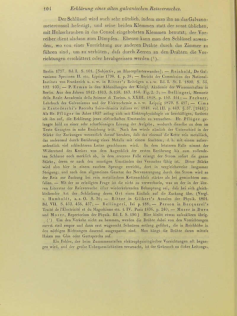 DerSchliissel wird anch sehr niitzlich, indem man ihn an dasGalvano- nielerconsol befestigt, und seine beiden Klemmen statt der sonst iiblichen, mit Holzschrauben in das Consol eingebohrten Klemmen benutzt; der Vor- reiber dient alsdann zum Dampfen. Bbenso kann man den Schliissel anwen- den, wo von einer Vorrichtung zur anderen Drahte durch das Zimmer zu fiihren sind, um zu verhiiten, dafs durch Zerren an den Drahten die Vor- ricbtungen erschuttert oder herabgerissen werden ('). Berlin 1797. Bd. I. S. 101. [SubjectiV, an Blasenpflasterwunden]; — Reinhold, De Gal- vanismo Specimen II. etc. Lipsiae 1798. 4. p. 38; — Bericht der Commission des National- Instituts von Frankreich u. s. w. in Ritter's Beilragen u.s.w. Bd. I. St. I. 1800. S. 55. 102. 103; — P. Erman in den Abhandlungen der Konigl. Akademie der Wissenscliaften in Berlin. Aus den Jahren 1812-1813. S. 158. 163. 164. Fig.2. 3;— Bellingeri, Memorie della Reale Accademia della Scienze di Torino, t. XXIII. 1818. p. 160. 161; — Fechner, Lehrbuch des Galvanismus und der Elektrochemie u.s.w. Leipzig 1829. S. 497;— Cima in Zantedeschi's Raccolta fisico-chimica italiana ec. 1848. vol.111, p. 449. §.57. [1844].) Als Hr. Pfliiger im Jahre 1857 anfing sich mit Elektrophysiologie zu beschaftigen, forderle ich ihn auf, die Erkliirung jenes r'athselhaften Umslandes zu versuclien. Hr. Pfliiger ge- langte bald zu ciner sehr scharfsinnigeu Losung der Aufgabe, wodurch dieselbe zu dem im Texte Gesagten in nahe Beziehung tritt. Nach ihm wiirde namlich der Unterschied in der Starke der Zuckungen wescntlich darauf beruhen, dafs das einemal die Kette rein metallisch, das anderemal durch Beriihrung eincs Metalls mit einem feuchten, d. h. mit einem aufser- ordentlich viel schlechteren Leiter geschlossen wird. In dem Ielztcren Falle nimmt der Widerstand des Kreises von dem Augenblick der ersten Beriihrung bis zum vollende- ten Schlusse noch merklich ab, in dem ersteren Falle erlangt der Strom sofort die ganze Starke, deren er nach den sonstigen Umstanden des Versuches fahig ist. Diese Starke wird also hier in einem raschen Sprunge erreicht, dort in vergleichsweise langsamer Steigung; und nach dem allgemeinen Gesetzc der Nervcnerregung durch den Strom wird so der Reiz zur Zuckung bei rein mclallischem Kettenschlufs starker als bei gemischtem aus- fallen. — Mit der so erledigten Fragc ist die nicht zu verwechseln, was an der in der alte- ren Literatur der Reizversuche ofter wiederkehrenden Behauptung sei, dafs bei sich gleich- bleibender Art der Schliefsung deren Ort einen Einflufs auf die Zuckung iibe. (Vergl. y. Humboldt, a. a. O. S. 36;— Ritter in Gilbert's Annalen der Physik. 1801. Bd. VII. S. 452. 456. 457;— Bellingeri, Ivi p. 188; — Person in Becquerel's Traite de l'Electricite et du Magnetisme etc. t. IV. Paris 1836. p. 240; — Moser in Dove und Moser, Repertorium der Physik. Bd. I. S. 190.) Hier bleibt etwas aufzuklaren iibrig. (') Um den Verkehr nicht zu hemmen, werden die Drahte dabei von den Vorrichtungen zuerst steil empor und dann erst wagerecht Schniiren entlang gefiihrt, die in Reichhohe in den nothigen Richtungen dauernd ausgespannt sind. Man hiingt die Drahte daran mittels Haken aus Glas oder Guttapercha auf. Ein Fehler, der beim Zusammenstellen clektrophysiologischer Vorrichtungen oft began- gen wird, und der grofse Unbequemlichkeiten verursacht, ist der Gebrauch zu dicker LeitungsT