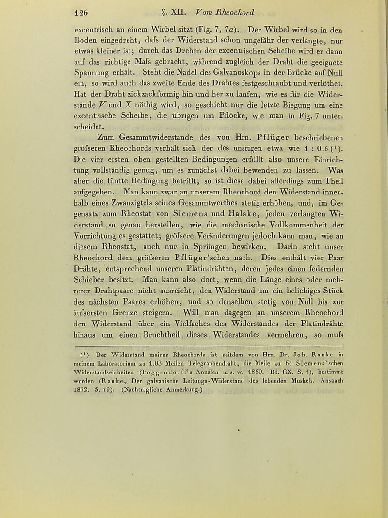 excentriscb an einem Wirbel sitzt (Fig. 7, 7a). Der Wirbel wird so in den Boden eingedreht, dafs der Widerstand schon ungefabr der verlangte, nur etwas kleiner ist; durcb das Drehen der excentrischen Scheibe wird er dann auf das richtige Mafs gebracbt, wabrend zugleicb der Draht die geeignete Spannung erbalt. Steht die Nadel des Galvanoskops in derBriicke auf Null ein, so wird auch das zweite Ende des Drahtes festgeschraubt und verlotbet. Hat der Drabt zickzackformig hin und ber zu laufen, wie es fur die Wider- stande Vund X. notbig wird, so gescbiebt nur die letzte Biegung um eine excentriscbe Scbeibe, die iibrigen um Pflocke, wie man in Fig. 7 unter- scbeidet. Zum Gesammtwiderstande des von Hrn. Pfliiger bescbriebenen grofseren Rbeocbords verbalt sich der des unsrigen etwa wie 1 : 0.6 (l). Die vier ersten oben gestellten Bedingungen erfiillt also unsere Einrich- tung vollstandig genug, um es zunacbst dabei bewenden zu lassen. Was aber die fiinfte Bedingung betrifft, so ist diese dabei allerdings zum Tbeil aufgegeben. Man kann zwar an unserem Rbeocbord den Widerstand inner- halb eines Zwanzigtels seines Gesammtwertbes stetig erboben, und, im Ge- gensatz zum Rbeostat von Siemens und Halske, jeden verlangten Wi- derstand so genau berstellen, wie die mecbaniscbe Vollkommenbeit der Vorrichtung es gestattet; grofsere Veranderungen jedocb kann man, wie an diesem Rbeostat, aucb nur in Spriingen bewirken. Darin stebt unser Rbeocbord dem grofseren Pfliiger'scben nacb. Dies enthalt vier Paar Drabte, entsprecbend unseren Platindrabten, deren jedes einen federnden Schieber besitzt. Man kann also dort, wenn die Lange eines oder meh- rerer Drabtpaare nicbt ausreicht, den Widerstand um ein beliebiges Stiick des nacbsten Paares erbohen, und so denselben stetig von Null bis zur aufsersten Grenze steigern. Will man dagegen an unserem Rbeochord den Widerstand iiber ein Vielfaches des Widerstandes der Platindrabte hinaus um einen Brucbtbeil dieses Widerstandes vermehren, so mufs (') Der Widerstand meines Rheochords ist seitdem von Hrn. Dr. Joh. Ranke in meinem Laboratorium zu 1.03 Meilen Telegraphendraht, die Meile zu 64 Siemens'schen WIderstandseinheiten (Poggendorff's Annalen u. s. w. i860. Bd. CX. S. 1), bestimmt worden (Ranke, Der galvanische Leitungs-Widerstand des lebenden Muskets. Ansbach 1862. S. 19). (Nachtragliche Anmerkung.)